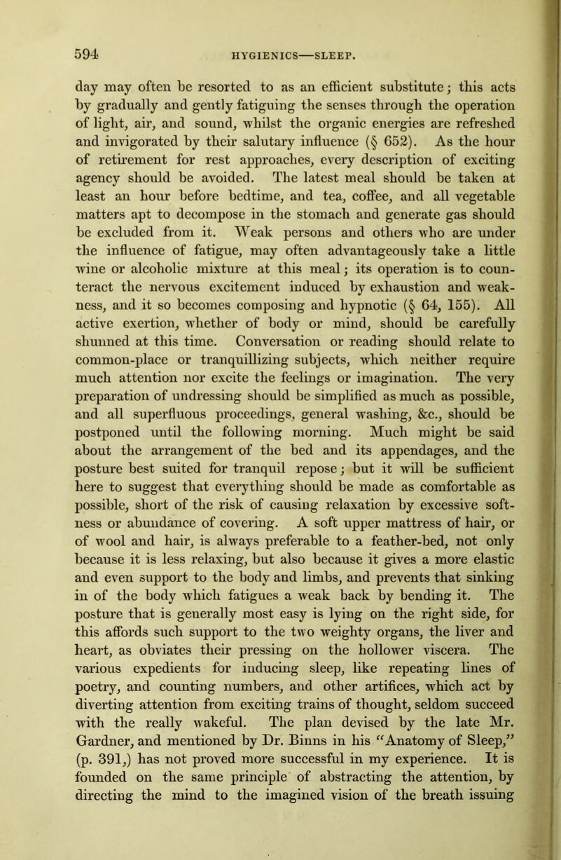 day may often be resorted to as an efficient substitute; this acts by gradually and gently fatiguing the senses through the operation of light, air, and sound, whilst the organic energies are refreshed and invigorated by their salutary influence (§ 652). As the hour of retirement for rest approaches, every description of exciting agency should be avoided. The latest meal should be taken at least an hour before bedtime, and tea, coffee, and all vegetable matters apt to decompose in the stomach and generate gas should be excluded from it. Weak persons and others who are under the influence of fatigue, may often advantageously take a little wine or alcoholic mixture at this meal; its operation is to coun- teract the nervous excitement induced by exhaustion and weak- ness, and it so becomes composing and hypnotic (§ 64, 155). All active exertion, whether of body or mind, should be carefully shunned at this time. Conversation or reading should relate to common-place or tranquillizing subjects, which neither require much attention nor excite the feelings or imagination. The very preparation of undressing should be simplified as much as possible, and all superfluous proceedings, general washing, &c., should be postponed until the following morning. Much might be said about the arrangement of the bed and its appendages, and the posture best suited for tranquil repose; but it will be sufficient here to suggest that everything should be made as comfortable as possible, short of the risk of causing relaxation by excessive soft- ness or abundance of covering. A soft upper mattress of hair, or of wool and hair, is always preferable to a feather-bed, not only because it is less relaxing, but also because it gives a more elastic and even support to the body and limbs, and prevents that sinking in of the body which fatigues a weak back by bending it. The posture that is generally most easy is lying on the right side, for this affords such support to the two weighty organs, the liver and heart, as obviates their pressing on the hollower viscera. The various expedients for inducing sleep, like repeating lines of poetry, and counting numbers, and other artifices, which act by diverting attention from exciting trains of thought, seldom succeed with the really wakeful. The plan devised by the late Mr. Gardner, and mentioned by Dr. Binns in his “Anatomy of Sleep,” (p. 391,) has not proved more successful in my experience. It is founded on the same principle of abstracting the attention, by directing the mind to the imagined vision of the breath issuing