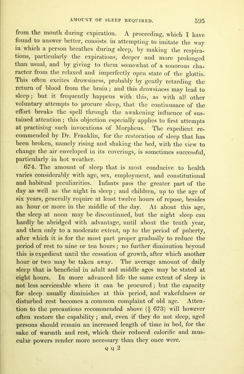 from the mouth during expiration. A proceeding, which I have found to answer better, consists in attempting to imitate the ivay in which a person breathes during sleep, by making the respira- tions, particularly the expirations, deeper and more prolonged than usual, and by giving to them somewhat of a sonorous cha- racter from the relaxed and imperfectly open state of the glottis. This often excites drowsiness, probably by gently retarding the return of blood from the brain ; and this drowsiness may lead to sleep; but it frequently happens with this, as with all other voluntary attempts to procure sleep, that the continuance of the effort breaks the spell through the awakening influence of sus- tained attention; this objection especially applies to first attempts at practising such invocations of Morpheus. The expedient re- commended by Dr. Franklin, for the restoration of sleep that has been broken, namely rising and shaking the bed, with the view to change the air enveloped in its coverings, is sometimes successful, particularly in hot weather. 674. The amount of sleep that is most conducive to health varies considerably with age, sex, employment, and constitutional and habitual peculiarities. Infants pass the greater part of the day as well as the night in sleep; and children, up to the age of six years, generally require at least twelve hours of repose, besides an hour or more in the middle of the day. At about this age, the sleep at noon may be discontinued, but the night sleep can hardly be abridged with advantage, until about the tenth year, and then only to a moderate extent, up to the period of puberty, after which it is for the most part proper gradually to reduce the period of rest to nine or ten hours; no further diminution beyond this is expedient until the cessation of growth, after which another hour or two may be taken away. The average amount of daily sleep that is beneficial in adult and middle ages may be stated at eight hours. In more advanced life the same extent of sleep is not less serviceable where it can be procured; but the capacity for sleep usually diminishes at this period, and wakefulness or disturbed rest becomes a common complaint of old age. Atten- tion to the precautions recommended above (§ 673) will however often restore the capability; and, even if they do not sleep, aged persons should remain an increased length of time in bed, for the sake of warmth and rest, which their reduced calorific and mus- cular powers render more necessary than they once were. q q 2