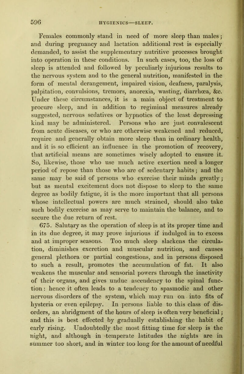 Females commonly stand in need of more sleep than males; and during pregnancy and lactation additional rest is especially demanded, to assist the supplementary nutritive processes brought into operation in these conditions. In such cases, too, the loss of sleep is attended and followed by peculiarly injurious results to the nervous system and to the general nutrition, manifested in the form of mental derangement, impaired vision, deafness, paralysis, palpitation, convulsions, tremors, anorexia, wasting, diarrhoea, &c. Under these circumstances, it is a main object of treatment to procure sleep, and in addition to regiminal measures already suggested, nervous sedatives or hypnotics of the least depressing kind may be administered. Persons who are just convalescent from acute diseases, or who are otherwise weakened and reduced, require and generally obtain more sleep than in ordinary health, and it is so efficient an influence in the promotion of recovery, that artificial means are sometimes wisely adopted to ensure it. So, likewise, those wdio use much active exertion need a longer period of repose than those who are of sedentary habits; and the same may be said of persons who exercise their minds greatly; but as mental excitement does not dispose to sleep to the same degree as bodily fatigue, it is the more important that all persons whose intellectual powers are much strained, should also take such bodily exercise as may serve to maintain the balance, and to secure the due return of rest. 675. Salutary as the operation of sleep is at its proper time and in its due degree, it may prove injurious if indulged in to excess and at improper seasons. Too much sleep slackens the circula- tion, diminishes excretion and muscular nutrition, and causes general plethora or partial congestions, and in persons disposed to such a result, promotes the accumulation of fat. It also weakens the muscular and sensorial powers through the inactivity of their organs, and gives undue ascendency to the spinal func- tion : hence it often leads to a tendency to spasmodic and other nervous disorders of the system, which may run on into fits of hysteria or even epilepsy. In persons liable to this class of dis- orders, an abridgment of the hours of sleep is often very beneficial; and this is best effected by gradually establishing the habit of early rising. Undoubtedly the most fitting time for sleep is the night, and although in temperate latitudes the nights are in summer too short, and in winter too long for the amount of needful