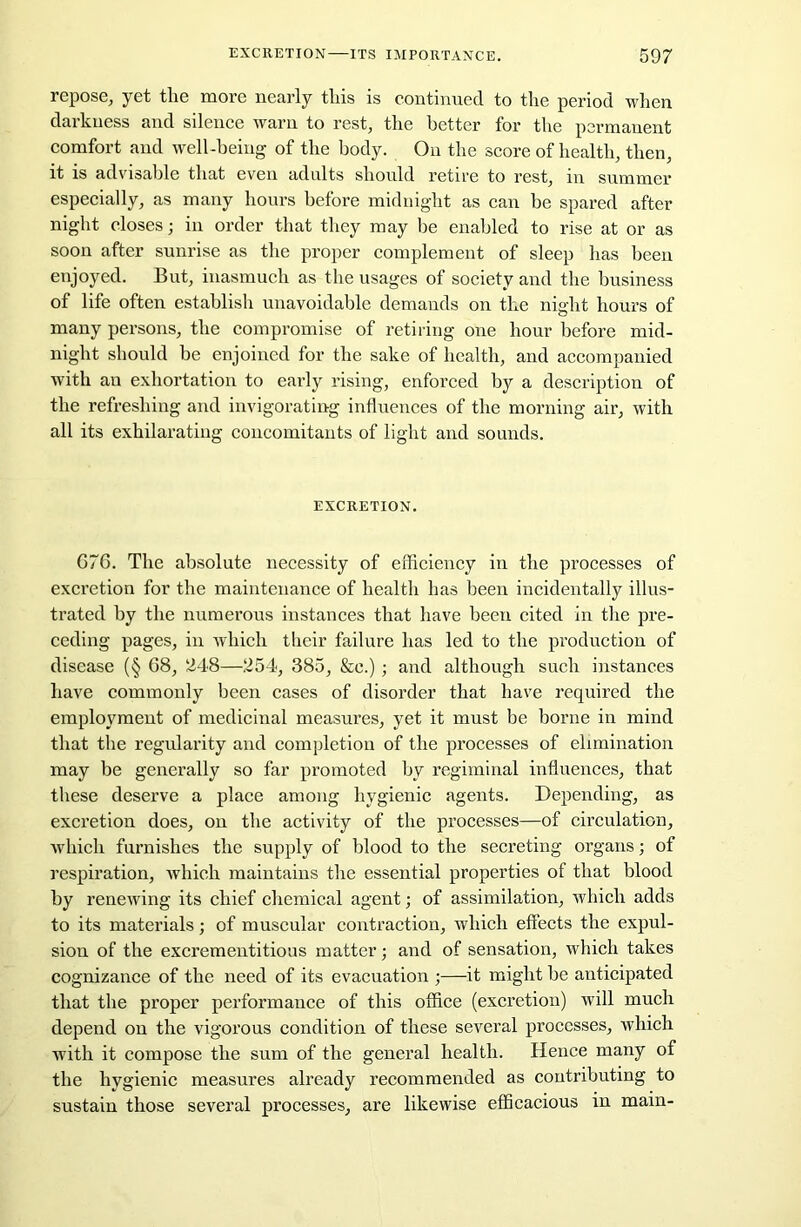 repose, yet tlie more nearly tliis is continued to the period when darkness and silence warn to rest, the better for the permanent comfort and well-being of the body. On the score of health, then, it is advisable that even adults should retire to rest, in summer especially, as many hours before midnight as can be spared after night closes; in order that they may he enabled to rise at or as soon after sunrise as the proper complement of sleep has been enjoyed. But, inasmuch as the usages of society and the business of life often establish unavoidable demands on the night hours of many persons, the compromise of retiring one hour before mid- night should be enjoined for the sake of health, and accompanied with an exhortation to early rising, enforced by a description of the refreshing and invigorating influences of the morning air, with all its exhilarating concomitants of light and sounds. EXCRETION. G76. The absolute necessity of efficiency in the processes of excretion for the maintenance of health has been incidentally illus- trated by the numerous instances that have been cited in the pre- ceding pages, in which their failure has led to the production of disease (§ 68, 248—254, 385, &c.) ; and although such instances have commonly been cases of disorder that have required the employment of medicinal measures, yet it must be borne in mind that the regularity and completion of the processes of elimination may be generally so far promoted by regiminal influences, that these deserve a place among hygienic agents. Depending, as excretion does, on the activity of the processes—of circulation, which furnishes the supply of blood to the secreting organs; of respiration, which maintains the essential properties of that blood by renewing its chief chemical agent; of assimilation, which adds to its materials; of muscular contraction, which effects the expul- sion of the excrementitious matter; and of sensation, which takes cognizance of the need of its evacuation ;—it might be anticipated that the proper performance of this office (excretion) will much depend on the vigorous condition of these several processes, which with it compose the sum of the general health. Hence many of the hygienic measures already recommended as contributing to sustain those several processes, are likewise efficacious in main-