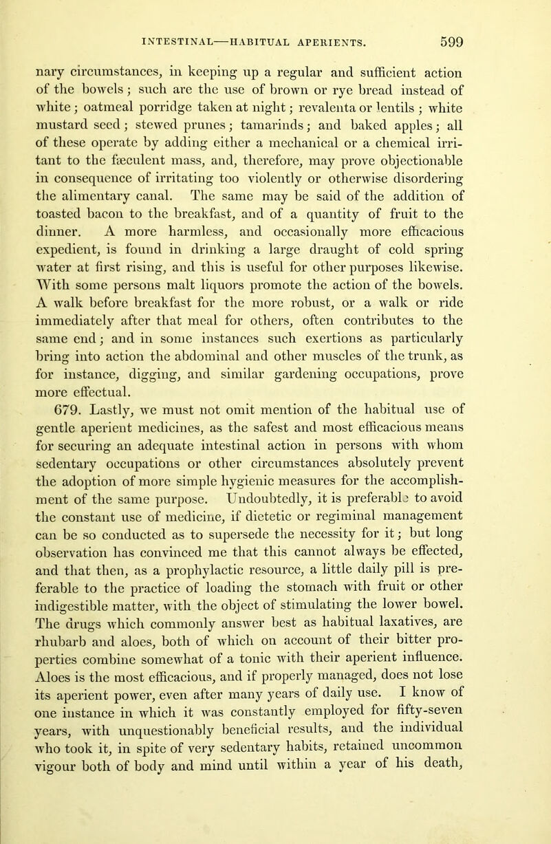 nary circumstances, in keeping up a regular and sufficient action of the bowels; such are the use of brown or rye bread instead of white; oatmeal porridge taken at night; revalenta or lentils ; white mustard seed; stewed prunes; tamarinds; and baked apples; all of these operate by adding either a mechanical or a chemical irri- tant to the fseculent mass, and, therefore, may prove objectionable in consequence of irritating too violently or otherwise disordering the alimentary canal. The same may be said of the addition of toasted bacon to the breakfast, and of a quantity of fruit to the dinner. A more harmless, and occasionally more efficacious expedient, is found in drinking a large draught of cold spring- water at first rising, and this is useful for other purposes likewise. With some persons malt liquors promote the action of the bowels. A walk before breakfast for the more robust, or a walk or ride immediately after that meal for others, often contributes to the same end; and in some instances such exertions as particularly bring into action the abdominal and other muscles of the trunk, as for instance, digging, and similar gardening occupations, prove more effectual. 679. Lastly, we must not omit mention of the habitual use of gentle aperient medicines, as the safest and most efficacious means for securing an adequate intestinal action in persons with whom sedentary occupations or other circumstances absolutely prevent the adoption of more simple hygienic measures for the accomplish- ment of the same purpose. Undoubtedly, it is preferable to avoid the constant use of medicine, if dietetic or regiminal management can be so conducted as to supersede the necessity for it; but long observation has convinced me that this cannot always be effected, and that then, as a prophylactic resource, a little daily pill is pre- ferable to the practice of loading the stomach with fruit or other indigestible matter, with the object of stimulating the lower bowel. The drugs which commonly answer best as habitual laxatives, are rhubarb and aloes, both of which on account of their bitter pro- perties combine somewhat of a tonic with their aperient influence. Aloes is the most efficacious, and if properly managed, does not lose its aperient power, even after many years of daily use. I know of one instance in which it was constantly employed for fifty-seven years, with unquestionably beneficial results, and the individual who took it, in spite of very sedentary habits, retained uncommon vigour both of body and mind until within a year of his death,