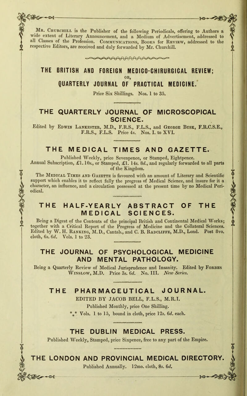 -©*- Mr. Churchill is the Publisher of the following Periodicals, offering to Authors a wide extent of Literary Announcement, and a Medium of Advertisement, addressed to all Classes of the Profession. Communications, Books for Review, addressed to the respective Editors, are received and duly forwarded by Mr. Churchill. THE BRITISH AND FOREIGN MEDIGO-GHIRURGIGAL REVIEW; OR, QUARTERLY JOURNAL OF PRACTICAL MEDICINE. Price Six Shillings. Nos. 1 to 35. THE QUARTERLY JOURNAL OF MICROSCOPICAL SCIENCE. Edited by Edwin Lankester, M.D., F.R.S., F.L.S., and George Busk, F.R.C.S.E., F.R.S., F.L.S. Price 4s. Nos. I. to XVI. THE MEDICAL TIMES AND GAZETTE. Published Weekly, price Sevenpence, or Stamped, Eightpence. Annual Subscription, £1.10s., or Stamped, £1. 14s. 8d., and regularly forwarded to all parts of the Kingdom. The Medical Times and Gazette is favoured with an amount of Literary and Scientific support which enables it to reflect fully the progress of Medical Science, and insure for it a character, an influence, and a circulation possessed at the present time by no Medical Peri- odical. THE HALF-YEARLY ABSTRACT OF THE MEDICAL SCIENCES. Being a Digest of the Contents of the principal British and Continental Medical Works; together with a Critical Report of the Progress of Medicine and the Collateral Sciences. Edited by W. H. Ranking, M.D., Cantab., and C. B. Radcliffe, M.D., Lond. Post 8vo. cloth, 6s. 6d. Vols. 1 to 23. THE JOURNAL OF PSYCHOLOGICAL MEDICINE AND MENTAL PATHOLOGY. Being a Quarterly Review of Medical Jurisprudence and Insanity. Edited by Forbes Winslow, M.D. Price 3s. 6d. No. III. New Series. THE PHARMACEUTICAL JOURNAL. EDITED BY JACOB BELL, F.L.S., M.R.I. Published Monthly, price One Shilling. *** Vols. 1 to 15, bound in cloth, price 12s. 6d. each. THE DUBLIN MEDICAL PRESS. Published Weekly, Stamped, price Sixpence, free to any part of the Empire. THE LONDON AND PROVINCIAL MEDICAL DIRECTORY. Published Annually. 12mo. cloth, 8s. 6d. - ;