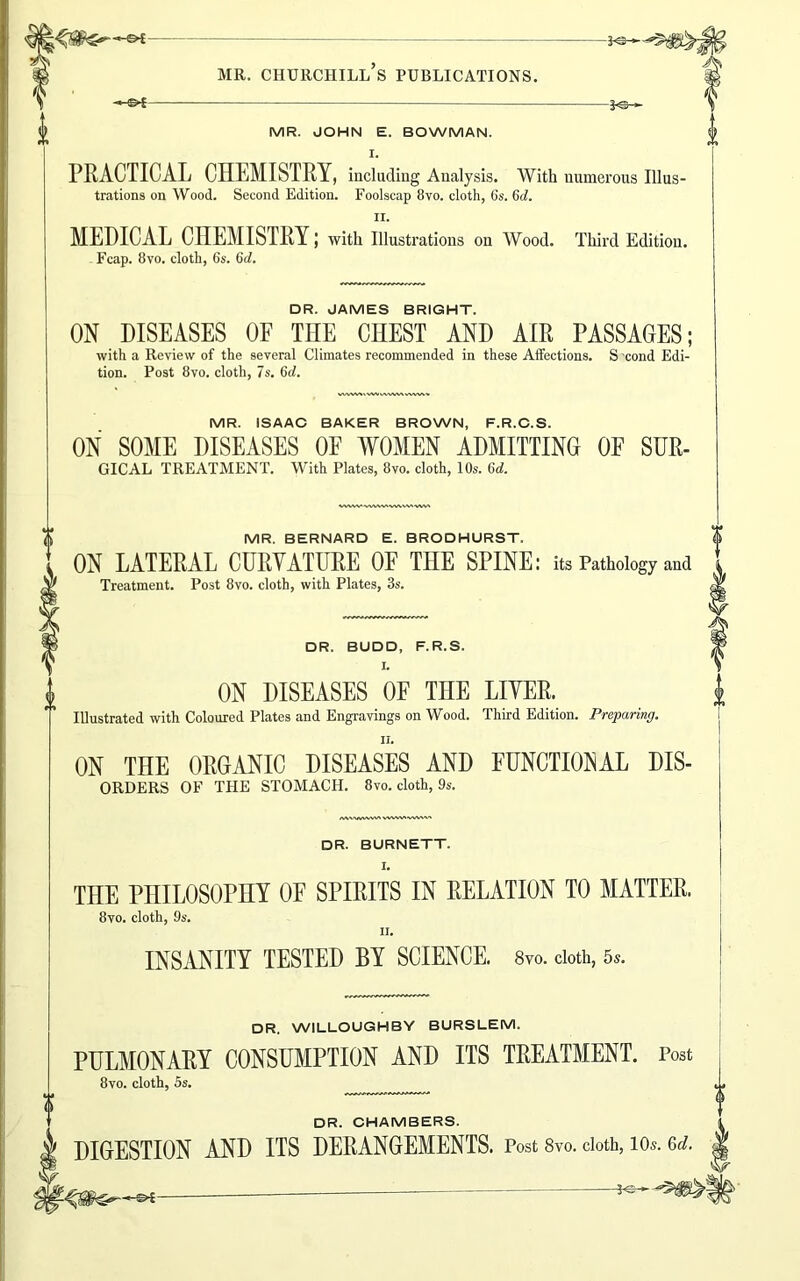 -*®-> MR. CHURCHILL S PUBLICATIONS. -©*- frq- MR. JOHN E. BOWMAN. I. PRACTICAL CHEMISTRY, including Analysis. With numerous Illus- trations on Wood. Second Edition. Foolscap 8vo. cloth, 6s. 6tf. II. MEDICAL CHEMISTRY; with Illustrations on Wood. Third Edition. Fcap. 8vo. cloth, 6s. 6d. DR. JAMES BRIGHT. ON DISEASES OF THE CHEST AND AIR PASSAGES; with a Review of the several Climates recommended in these Affections. S cond Edi- tion. Post 8vo. cloth, 7s. 6d. wwMtwvmvww, MR. ISAAC BAKER BROWN, F.R.C.S. ON SOME DISEASES OF WOMEN ADMITTING OF SUR- GICAL TREATMENT. With Plates, 8vo. cloth, 10s. Gd. MR. BERNARD E. BRODHURST, ON LATERAL CURVATURE OF THE SPINE: its Pathology and Treatment. Post 8vo. cloth, with Plates, 3s. DR. BUDD, F.R.S. I. ON DISEASES OF THE LIVER. Illustrated with Coloured Plates and Engravings on Wood. Third Edition. Preparing. ON THE ORGANIC DISEASES AND FUNCTIONAL Dis- orders OF THE STOMACH. 8vo. cloth, 9s. DR. BURNETT. I. THE PHILOSOPHY OF SPIRITS IN RELATION TO MATTER. 8vo. cloth, 9s. ii. INSANITY TESTED BY SCIENCE. 8vo. doth, 5*. DR. WILLOUGHBY BURSLEM. PULMONARY CONSUMPTION AND ITS TREATMENT. Post 8vo. cloth, 5s. DR. CHAMBERS. DIGESTION AND ITS DERANGEMENTS. Post 8vo. doth, 10s. Gel.