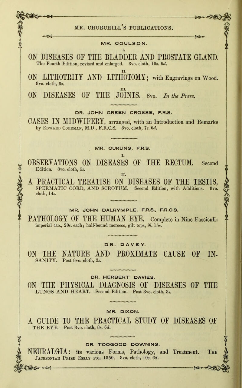 -£►£- >-©*- —J«— ON DISEASES OF THE BLADDER AND PROSTATE GLAND. ON LITIIOTRITY AND LITHOTOMY; with Engravings on Wood. hi. CASES IN MIDWIFERY, arranged, with an Introduction and Remarks J. 0BSERYATI0NS ON DISEASES OF THE RECTUM. Second A PRACTICAL TREATISE ON DISEASES OF THE TESTIS, SPERMATIC CORD, AND SCROTUM. Second Edition, with Additions. 8vo. cloth, 14s. MR. JOHN DALRYMPLE, F.R.S., F.R.C.S. PATHOLOGY OF THE HUMAN EYE. Complete in Nine Fasciculi: ” imperial 4to., 20s. each; half-bound morocco, gilt tops, 01.15s. DR. D A V E Y. ON THE NATURE AND PROXIMATE CAUSE OF IN- sanity. Post 8vo. cloth, 3s. DR. HERBERT DAVIES. ON THE PHYSICAL DIAGNOSIS OF DISEASES OF THE LUNGS AND HEART. Second Edition. Post 8vo. cloth, 8s. MR. DIXON. A GUIDE TO THE PRACTICAL STUDY OF DISEASES OF THE EYE. Post 8vo. cloth, 8s. 6d. DR. TOOGOOD DOWNING. NEURALGIA: its various Forms, Pathology, and Treatment. The Jacksonian Prize Essay for 1850. 8vo. cloth, 10s. 6d. ©*- -3<s—