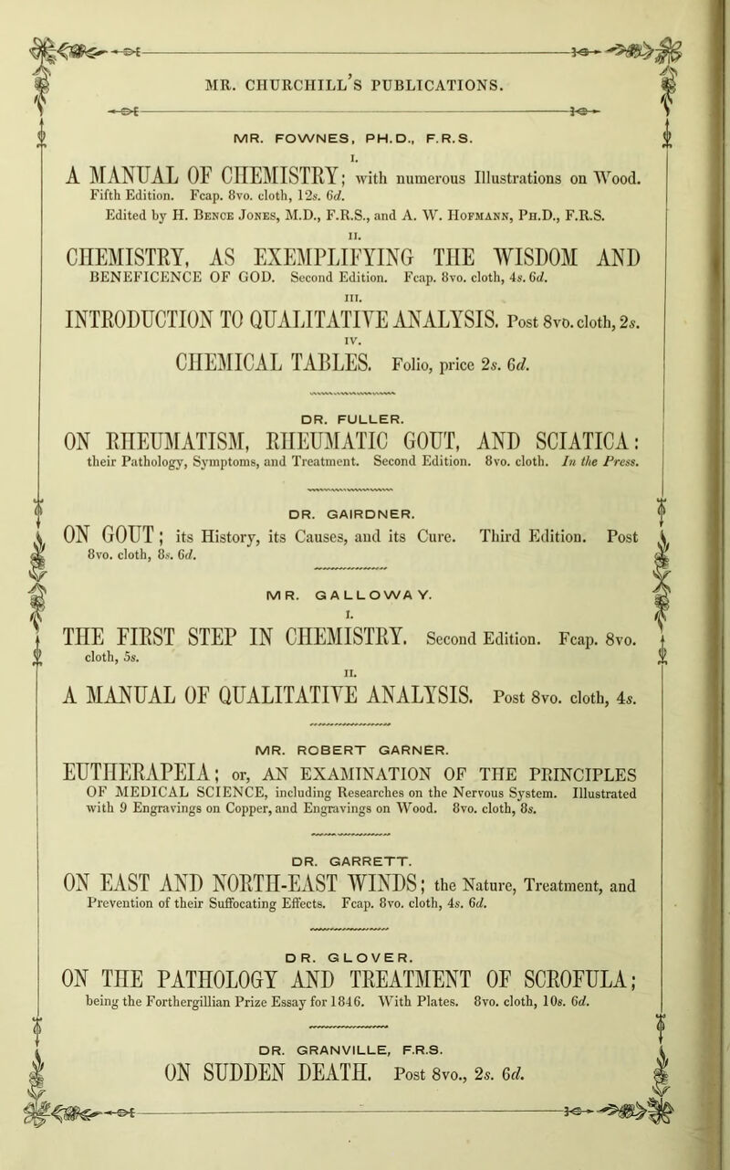 -&E- MR. FOWNES, PH.D., F.R.S. I. A MANUAL OF CHEMISTRY; with numerous Illustrations on Wood. Edited by H. Bence Jones, M.D., F.R.S., and A. \V. Hofmann, Ph.D., F.R.S. CHEMISTRY, AS EXEMPLIFYING THE WISDOM AND hi. INTRODUCTION TO QUALITATIVE ANALYSIS. Post 8vo. doth, 2a. IV. CHEMICAL TABLES. Folio, price 2s. 6d. DR. FULLER. ON RHEUMATISM, RHEUMATIC GOUT, AND SCIATICA: their Pathology, Symptoms, and Treatment. Second Edition. 8vo. cloth. In the Press. DR. GAIRDNER. i ON GOUT ; its History, its Causes, and its Cure. Third Edition. Post MR. GALLOWAY. THE FIRST STEP IN CHEMISTRY. Second Edition. Fcap. 8vo. ii. A MANUAL OF QUALITATIVE ANALYSIS. Post 8vo. cloth, 4a. MR. ROBERT GARNER. EUTHERAPEIA; or, an examination of the ppjnciples OF MEDICAL SCIENCE, including Researches on the Nervous System. Illustrated with 9 Engravings on Copper, and Engravings on Wood. 8vo. cloth, 8s. DR. GARRETT. ON EAST AND NORTH-EAST WINDS; the Nature, Treatment, and Prevention of their Suffocating Effects. Fcap. 8vo. cloth, 4s. 6d. ON THE PATHOLOGY AND TREATMENT OF SCROFULA; being the Forthergillian Prize Essay for 1846. With Plates. 8vo. cloth, 10s. 6d. DR. GRANVILLE, F.R.S. ON SUDDEN DEATH. Post 8vo., 2a. a>d. hs