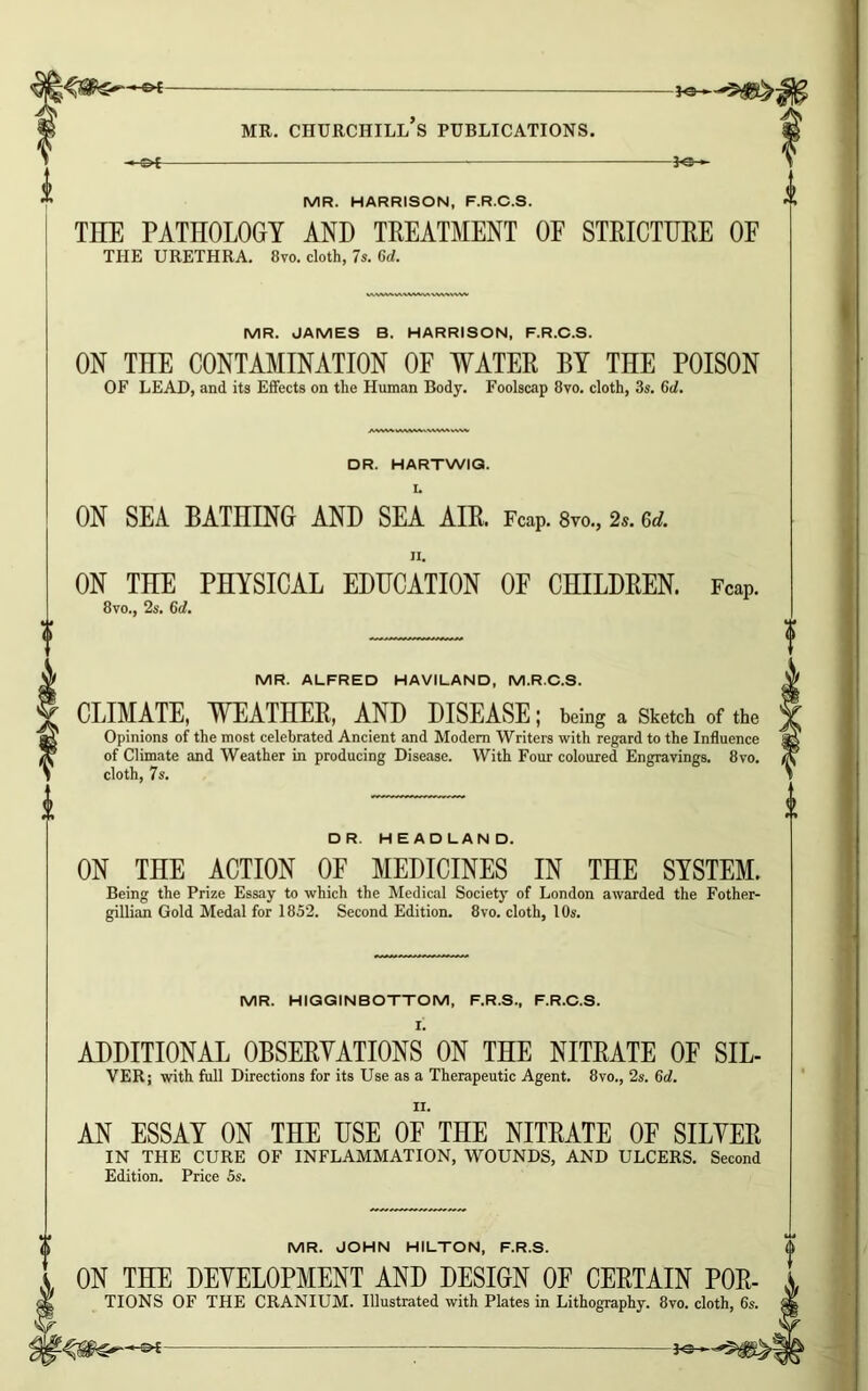 -3^ MR. HARRISON, F.R.C.S. THE PATHOLOGY AND TREATMENT OE STRICTURE OF THE URETHRA. 8vo. cloth, 7s. Gd. MR. JAMES B. HARRISON, F.R.C.S. ON THE CONTAMINATION OF WATER BY THE POISON OF LEAD, and its Effects on the Human Body. Foolscap 8vo. cloth, 3s. Gd. AWWWVW^WWIW DR. HARTWIG. I. ON SEA BATHING AND SEA AIR. FcaP. 8vo., 2,. ad. II. ON THE PHYSICAL EDUCATION OF CHILDREN. FcaP. 8vo., 2s. Gd. MR. ALFRED HAVILAND, M.R.C.S. CLIMATE, WEATHER, AND DISEASE; being a Sketch of the Opinions of the most celebrated Ancient and Modem Writers with regard to the Influence of Climate and Weather in producing Disease. With Four coloured Engravings. 8vo. cloth, 7s. DR. HEADLAND. ON THE ACTION OF MEDICINES IN THE SYSTEM. Being the Prize Essay to which the Medical Society of London awarded the Fother- gillian Gold Medal for 1852. Second Edition. 8vo. cloth, 10s. MR. HIGGINBOTTOM, F.R.S., F.R.C.S. I. ADDITIONAL OBSERVATIONS ON THE NITRATE OF SIL- VER; with full Directions for its Use as a Therapeutic Agent. 8vo., 2s. 6d. II. AN ESSAY ON THE USE OF THE NITRATE OF SILVER IN THE CURE OF INFLAMMATION, WOUNDS, AND ULCERS. Second Edition. Price 5s. MR. JOHN HILTON, F.R.S. ON THE DEVELOPMENT AND DESIGN OF CERTAIN por- tions OF THE CRANIUM. Illustrated with Plates in Lithography. 8vo. cloth, 6s.