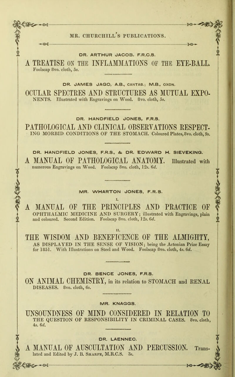 —&£- -©A 3-0 «• MR. CHURCHILL S PUBLICATIONS. 30— DR. ARTHUR JACOB, F.R.C.S. A TREATISE ON THE INFLAMMATIONS OE THE EYE-BALL. Foolscap 8vo. cloth, 5s. DR. JAMES JAGO, A.B., CANTAB.; M.B., OXON. OCULAR SPECTRES AND STRUCTURES AS MUTUAL EXPO- NENTS. Illustrated with Engravings on Wood. 8vo. cloth, 5s. DR. HANDFIELD JONES, F.R.S. PATHOLOGICAL AND CLINICAL OBSERVATIONS RESPECT- ING MORBID CONDITIONS OF THE STOMACH. Coloured Plates,8vo. cloth, 9s. DR. HANDFIELD JONES, F.R.S., Sc DR. EDWARD H. SIEVEKING. A MANUAL OE PATHOLOGICAL ANATOMY, illustrated with numerous Engravings on Wood. Foolscap 8vo. cloth, 12s. 6c?. MR. WHARTON JONES, F.R.S. A MANUAL OF THE PRINCIPLES AND PRACTICE OF OPHTHALMIC MEDICINE AND SURGERY; illustrated with Engravings, plain and coloured. Second Edition. Foolscap 8vo. cloth, 12s. 6c?. THE WISDOM AND BENEFICENCE OF THE ALMIGHTY, AS DISPLAYED IN THE SENSE OF VISION; being the Actonian Prize Essay for 1851. With Illustrations on Steel and Wood. Foolscap 8vo. cloth, 4s. 6c?. DR. BENCE JONES, F.R.S. ON ANIMAL CHEMISTRY, in its relation to STOMACH and RENAL DISEASES. 8vo. cloth, 6s. MR. KNAGGS. UNSOUNDNESS OF MIND CONSIDERED IN RELATION TO THE QUESTION OF RESPONSIBILITY IN CRIMINAL CASES. 8vo. cloth, 4s. 6c?. DR. LAENNEC. A MANUAL OF AUSCULTATION AND PERCUSSION. Trans- lated and Edited by J. B. Sharpe, M.R.C.S. 3s. -30-