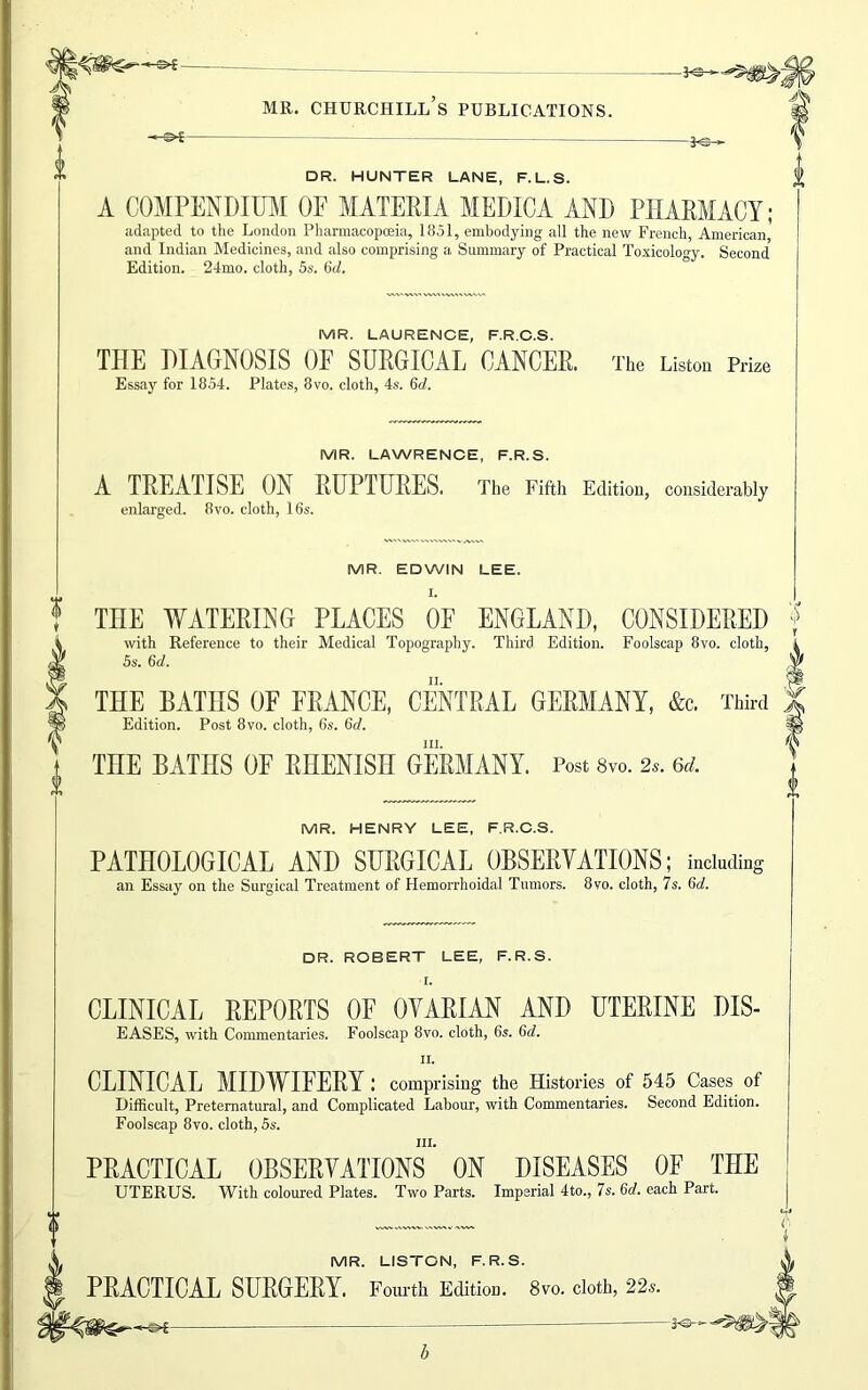 * ^ ■ — k: » DR. HUNTER LANE, F.L.S. A COMPENDIUM OF MATERIA MEDICA AND PHARMACY; adapted to the London Pharmacopoeia, 1851, embodying all the new French, American and Indian Medicines, and also comprising a Summary of Practical Toxicology. Second Edition. 24mo. cloth, 5s. 6rf. MR. LAURENCE, F.R.G.S. THE DIAGNOSIS OF SURGICAL CANCER. The Liston Prize Essay for 1854. Plates, 8vo. cloth, 4s. Gd. MR. LAWRENCE, F.R.S. A TREATISE ON RUPTURES. The Fifth Edition, considerably enlarged. 8vo. cloth, 16s. MR. EDWIN LEE. I. THE WATERING PLACES OF ENGLAND, CONSIDERED with Reference to their Medical Topography. Third Edition. Foolscap 8vo. cloth, 5s. 6d. THE BATHS OF FRANCE, CENTRAL GERMANY, &c. Third Edition. Post 8vo. cloth, 65. 6d. hi. THE BATHS OF RHENISH GERMANY. Post 8vo. 2s. 6d. MR. HENRY LEE, F.R.C.S. PATHOLOGICAL AND SURGICAL OBSERVATIONS; including an Essay on the Surgical Treatment of Hemorrhoidal Tumors. 8vo. cloth, 7s. 6rf. DR. ROBERT LEE, F.R.S. r. CLINICAL REPORTS OF OVARIAN AND UTERINE DIS- EASES, with Commentaries. Foolscap 8vo. cloth, 6s. 6d. ii. CLINICAL MIDWIFERY: comprising the Histories of 545 Cases of Difficult, Preternatural, and Complicated Labour, with Commentaries. Second Edition. Foolscap 8vo. cloth, 5s. in. PRACTICAL OBSERVATIONS ON DISEASES OF THE UTERUS. With coloured Plates. Two Parts. Imperial 4to., 7s. 6d. each Part. MR. LISTON, F.R.S. PRACTICAL SURGERY. Fourth Edition. 8vo. cloth, 22s.