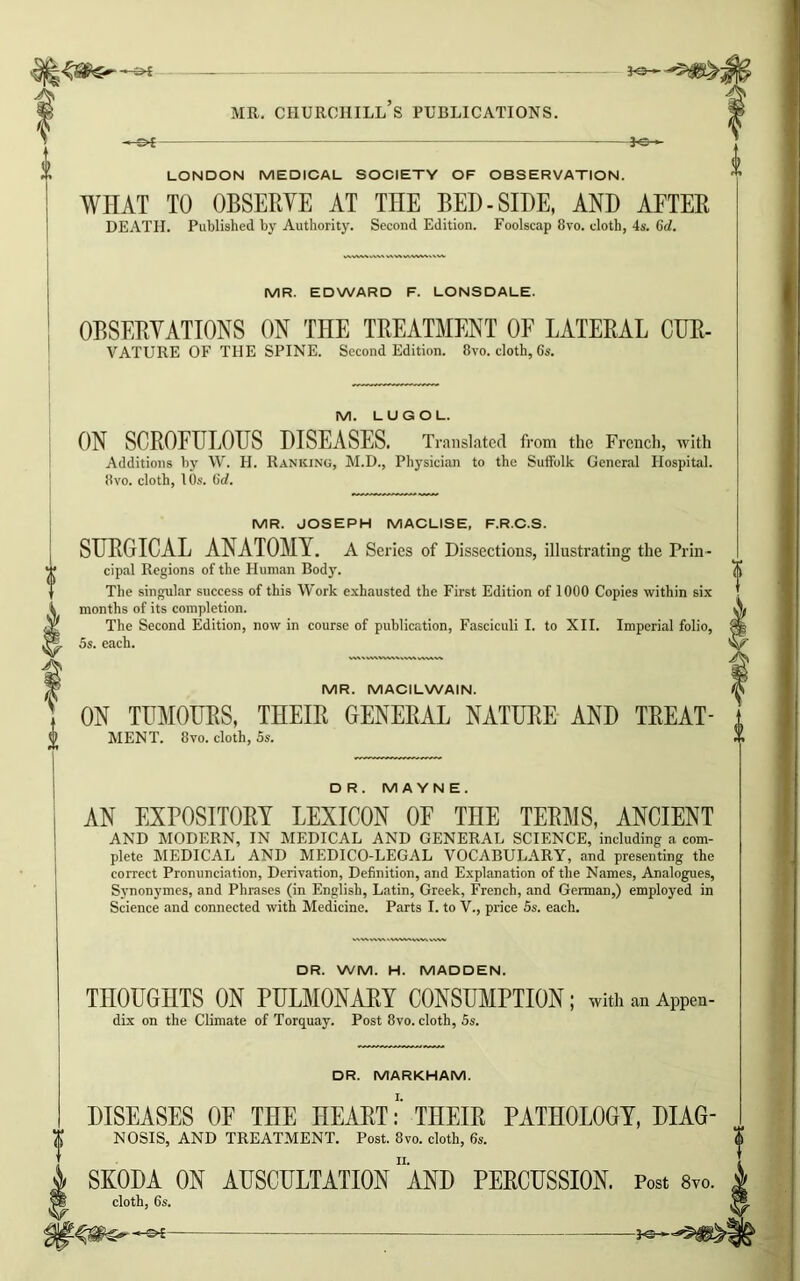 » —£►£ *©— I LONDON MEDICAL SOCIETY OF OBSERVATION. WHAT TO OBSERVE AT THE BED-SIDE, AND AFTER DEATH. Published by Authority. Second Edition. Foolscap 8vo. cloth, 4s. Gd. MR. EDWARD F. LONSDALE. OBSERVATIONS ON THE TREATMENT OF LATERAL CUR- VATURE OF THE SPINE. Second Edition. 8vo. cloth, 6s. M. LUGOL. ON SCROFULOUS DISEASES. Translated from the French, with Additions by W. H. Ranking, M.D., Physician to the Suffolk General Hospital. 8vo. cloth, 10s. Gd. MR. JOSEPH MACLISE, F.R.C.S. SURGICAL ANATOMY. A Series of Dissections, illustrating the Prin - cipal Regions of the Human Body. The singular success of this Work exhausted the First Edition of 1000 Copies within six months of its completion. The Second Edition, now in course of publication, Fasciculi I. to XII. Imperial folio, 5s. each. MR. MACILWAIN. ON TUMOURS, THEIR GENERAL NATURE AND TREAT- MENT. 8vo. cloth, 5s. DR. M A Y N E . AN EXPOSITORY LEXICON OF THE TERMS, ANCIENT AND MODERN, IN MEDICAL AND GENERAL SCIENCE, including a com- plete MEDICAL AND MEDICO-LEGAL VOCABULARY, and presenting the correct Pronunciation, Derivation, Definition, and Explanation of the Names, Analogues, Synonymes, and Phrases (in English, Latin, Greek, French, and German,) employed in Science and connected with Medicine. Parts I. to V., price 5s. each. DR. WM. H. MADDEN. THOUGHTS ON PULMONARY CONSUMPTION; with an Appen- dix on the Climate of Torquay. Post 8vo. cloth, 5s. DR. MARKHAM. DISEASES OF THE HEARTTHEIR PATHOLOGY, DIAG- NOSIS, AND TREATMENT. Post. 8vo. cloth, 6s. SKODA ON AUSCULTATION AND PERCUSSION. Post 8vo. cloth, 6s.