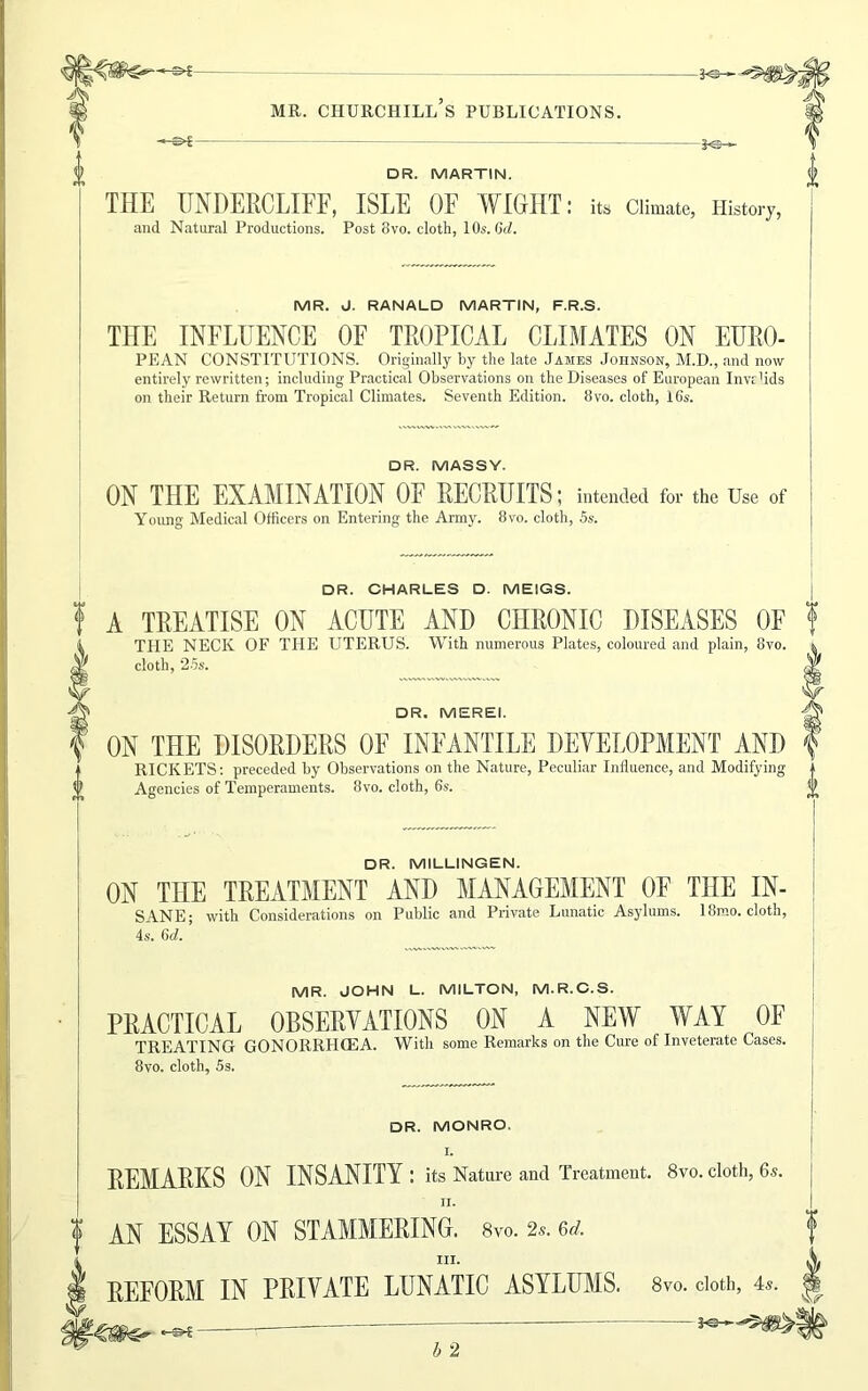 DR. MARTIN. THE UNDERCLIFF, ISLE OF WIGHT and Natural Productions. Post 8vo. cloth, 10s. Gd. its Climate, History, MR. J. RANALD MARTIN, F.R.S. THE INFLUENCE OF TROPICAL CLIMATES ON EURO- PEAN CONSTITUTIONS. Originally by the late James Johnson, M.D., and now entirely rewritten; including Practical Observations on the Diseases of European Invalids on their Return from Tropical Climates. Seventh Edition. 8vo. cloth, 16s. DR. MASSY. ON THE EXAMINATION OF RECRUITS; intended for the Use of Young Medical Officers on Entering the Army. 8vo. cloth, 5s. DR. CHARLES D. MEIGS. A TREATISE ON ACUTE AND CHRONIC DISEASES OF THE NECK OF THE UTERUS. With numerous Plates, coloured and plain, 8vo. cloth, ‘25s. DR. MEREI. ON THE DISORDERS OF INFANTILE DEYELOPMENT AND RICKETS: preceded by Observations on the Nature, Peculiar Influence, and Modifying Agencies of Temperaments. 8vo. cloth, 6s. 0 DR. MILLINGEN. ON THE TREATMENT AND MANAGEMENT OF THE IN- SANE; with Considerations on Public and Private Lunatic Asylums. 18mo. cloth, 4s. 6d. MR. JOHN L. MILTON, M.R.C.S. PRACTICAL OBSERVATIONS ON A NEW WAY OF TREATING GONORRHCEA. With some Remarks on the Cure of Inveterate Cases. 8vo. cloth, 5s. DR. MONRO. I. REMARKS ON INSANITY: its Nature and Treatment. 8vo. cloth, 6s. II. AN ESSAY ON STAMMERING. 8vo. 2s. u. III. REFORM IN PRIVATE LUNATIC ASYLUMS. 8vo. cloth, 4s. Us-