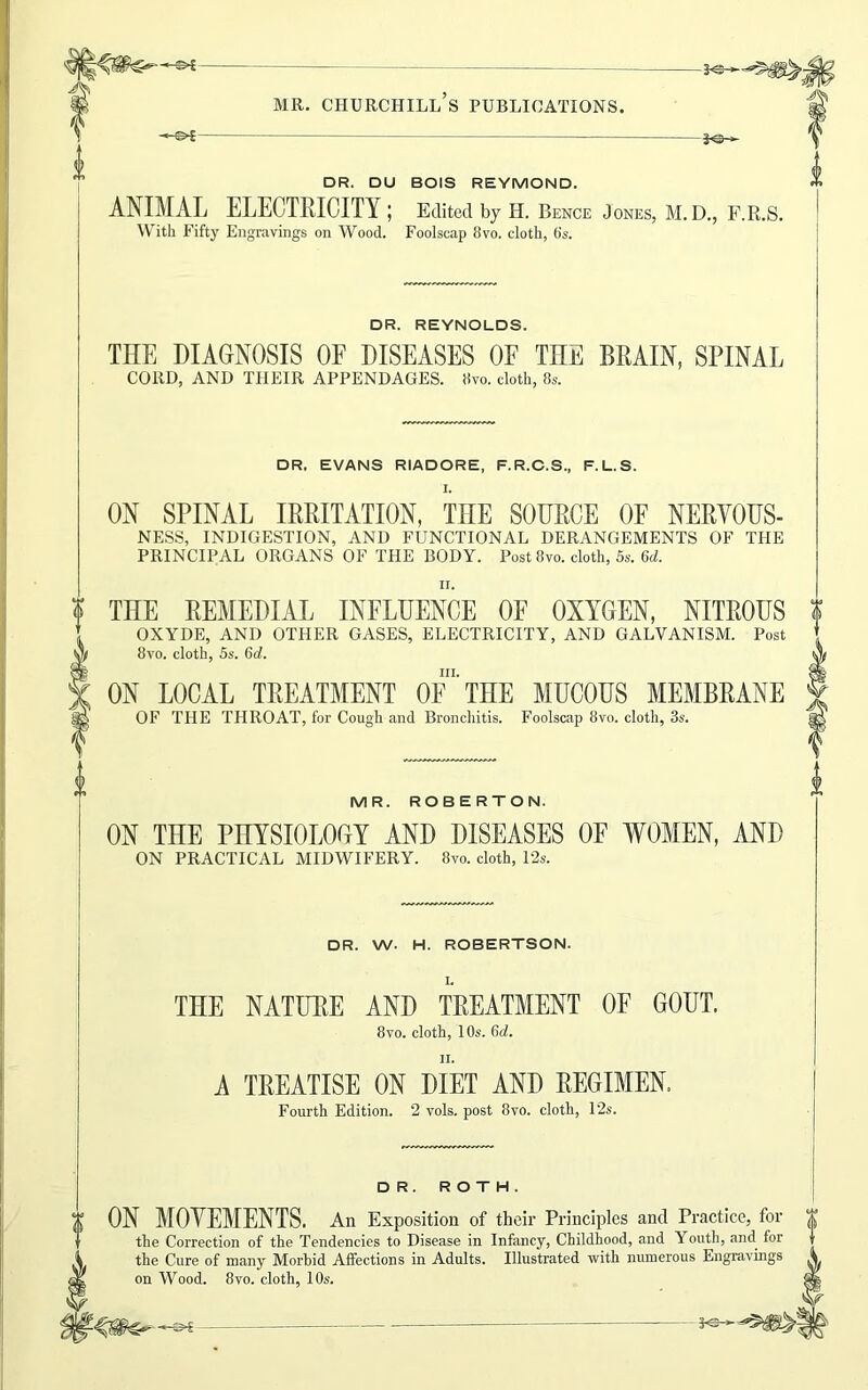 -©*- *<5H DR. DU BOIS REYMOND. ANIMAL ELECTRICITY; Edited by H. Bence Jones, M. D., F.R.S. With Fifty Engravings on Wood. Foolscap 8vo. cloth, bs. DR. REYNOLDS. THE DIAGNOSIS OF DISEASES OF THE BRAIN, SPINAL CORD, AND THEIR APPENDAGES. 8vo. cloth, 8s. DR. EVANS RIADORE, F.R.C.S., F.L.S. I. ON SPINAL IRRITATION, THE SOURCE OE NERYOUS- NESS, INDIGESTION, AND FUNCTIONAL DERANGEMENTS OF THE PRINCIPAL ORGANS OF THE BODY. Post 8vo. cloth, 5s. 6d. II. ? THE REMEDIAL INFLUENCE OF OXYGEN, NITROUS ? OXYDE, AND OTHER GASES, ELECTRICITY, AND GALVANISM. Post 8vo. cloth, 5s. 6d. hi. ON LOCAL TREATMENT OF THE MUCOUS MEMBRANE OF THE THROAT, for Cough and Bronchitis. Foolscap 8vo. cloth, 3s. MR. ROBERTON. ON THE PHYSIOLOGY AND DISEASES OE WOMEN, AND ON PRACTICAL MIDWIFERY. 8vo. cloth, 12s. DR. W. H. ROBERTSON. THE NATURE AND TREATMENT OF GOUT. 8vo. cloth, 10s. 6d. ii. A TREATISE ON DIET AND REGIMEN. Fourth Edition. 2 vols. post 8vo. cloth, 12s. DR. ROTH. ON MOYEMENTS. An Exposition of their Principles and Practice, for Y the Correction of the Tendencies to Disease in Infancy, Childhood, and Youth, and. for the Cure of many Morbid Affections in Adults. Illustrated with numerous Engravings ^ on Wood. 8vo. cloth, 10s.