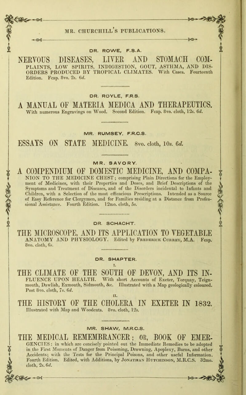 -*e- MR. CHURCHILL S PUBLICATIONS. —£►{ -J-SH X DR. ROWE, F.S.A. j NERYOUS DISEASES, LITER AND STOMACH COM- PLAINTS, LOW SPIRITS, INDIGESTION, GOUT, ASTHMA, AND DIS- ORDERS PRODUCED BY TROPICAL CLIMATES. With Cases. Fourteenth Edition. Fcap. 8vo. 2s. 6d. DR. ROYLE, F.R.S. A MANUAL OF MATERIA MEDICA AND THERAPEUTICS. With numerous Engravings on Wood. Second Edition. Fcap. 8vo. cloth, 12s. 6d. MR. RUMSEY, F.R.C.S. ESSAYS ON STATE MEDICINE. 8vo. cloth, 10*. 6d. MR. SAVORY. i A COMPENDIUM OF DOMESTIC MEDICINE, AND COMPA- NION TO THE MEDICINE CHEST; comprising Plain Directions for the Employ- ment of Medicines, with their Properties and Doses, and Brief Descriptions of the Symptoms and Treatment of Diseases, and of the Disorders incidental to Infants and Children, with a Selection of the most efficacious Prescriptions. Intended as a Source of Easy Reference for Clergymen, and for Families residing at a Distance from Profes- sional Assistance. Fourth Edition. 12mo. cloth, 5s. DR. SCHACHT. THE MICROSCOPE, AND ITS APPLICATION TO YEGETABLE ANATOMY AND PHYSIOLOGY. Edited by Frederick Currey, M.A. Fcap. 8vo. cloth, 6s. DR. SHAPTER. I. THE CLIMATE OF THE SOUTH OF DEYON, AND ITS In- fluence UPON HEALTH. With short Accounts of Exeter, Torquay, Teign- mouth, Dawlish, Exmouth, Sidmouth, &c. Illustrated with a Map geologically coloured. Post 8vo. cloth, 7s. 6d. II. THE HISTORY OF THE CHOLERA IN EXETER IN 1832. Illustrated with Map and Woodcuts. 8vo. cloth, 12s. MR. SHAW, M.R.C.S. THE MEDICAL REMEMBRANCER; OR, BOOK OE Emer- gencies: in which are concisely pointed out the Immediate Remedies to be adopted in the First Moments of Danger from Poisoning, Drowning, Apoplexy, Burns, and other Accidents; with the Tests for the Principal Poisons, and other useful Information. Fourth Edition. Edited, with Additions, by Jonathan Hutchinson, M.R.C.S. 32mo. cloth, 2s. 6d.