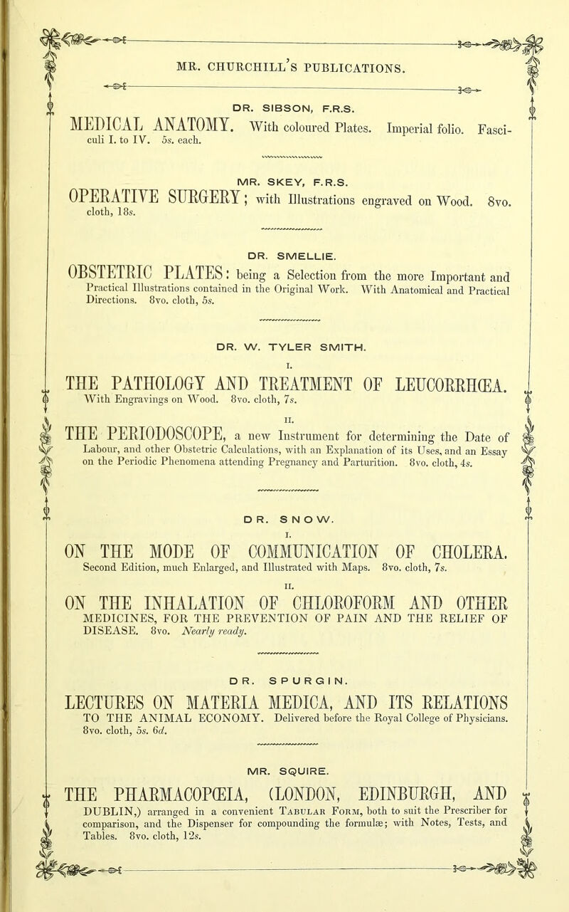 DR. SIBSON, F.R.S. MEDICAL ANATOMY. With coloured Plates. Imperial folio. Fasci- culi I. to IV. 5s. each. MR. SKEY, F.R.S. OPERA TIYE SURGERY ; with Illustrations engraved on Wood. 8vo. cloth, 18s. DR. SMELLIE. OBSTETRIC PLATES: being a Selection from the more Important and Practical Illustrations contained in the Original Work. With Anatomical and Practical Directions. 8vo. cloth, 5s. DR. W. TYLER SMITH. THE PATHOLOGY AND TREATMENT OF LEUCORRHCEA. With Engravings on Wood. 8vo. cloth, 7s. ii. THE PERIODOSCOPE, a new Instrument for determining the Date of Labour, and other Obstetric Calculations, with an Explanation of its Uses, and an Essay on the Periodic Phenomena attending Pregnancy and Parturition. 8vo. cloth, 4s. DR. SNOW. ON THE MODE OF COMMUNICATION OF CHOLERA. Second Edition, much Enlarged, and Illustrated with Maps. 8vo, cloth, 7s. ii. ON THE INHALATION OF CHLOROFORM AND OTHER MEDICINES, FOR THE PREVENTION OF PAIN AND THE RELIEF OF DISEASE. 8vo. Nearly ready. DR. SPURGIN. LECTURES ON MATERIA MEDICA, AND ITS RELATIONS TO THE ANIMAL ECONOMY. Delivered before the Royal College of Physicians. 8vo. cloth, 5s. (id. MR. SQUIRE. THE PHARMACOPCEIA, (LONDON, EDINBURGH, AND DUBLIN,) arranged in a convenient Tabular Form, both to suit the Prescriber for comparison, and the Dispenser for compounding the formulas; with Notes, Tests, and Tables. 8vo. cloth, 12s.