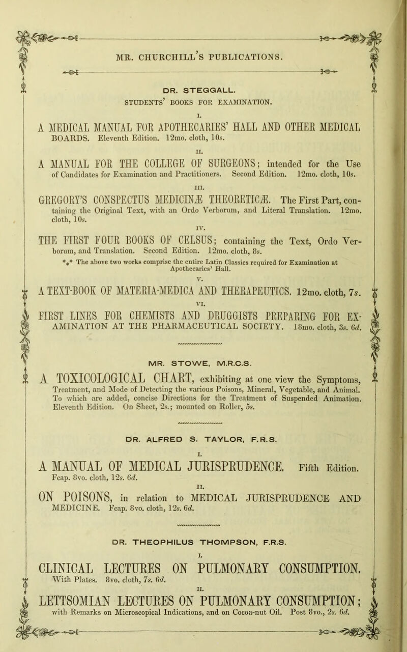 DR. STEGGALL. students’ books for examination. -Fe- I. A MEDICAL MANUAL FUR APOTHECARIES’ HALL AND OTHER MEDICAL BOARDS. Eleventh Edition. 12mo. cloth, 1 Os. A MANUAL FOR THE COLLEGE OF SURGEONS; intended for the Use of Candidates for Examination and Practitioners. Second Edition. 12mo. cloth, 10s. in. GREGORY’S CONSPECTUS MEDICMB THEORETICS. The First Part, con- taining the Original Text, with an Ordo Verhomm, and Literal Translation. 12mo. cloth, 10s. IV. THE FIRST FOUR ROOKS OF CELSUS; containing the Text, Ordo Ver- borum, and Translation. Second Edition. 12mo. cloth, 8s. *«* The above two works comprise the entire Latin Classics required for Examination at Apothecaries’ Hall. V. A TEXT-BOOK OF MATERIA-MEDICA AND THERAPEUTICS. 12mo. cloth, 7s. VI. FIRST LINES FOR CHEMISTS AND DRUGGISTS PREPARING FOR Ex- amination AT THE PHARMACEUTICAL SOCIETY. 18mo. cloth, 3s. 6d. MR. STOWE, M.R.C.S. A TOXICOLOGICAL CHART, exhibiting at one view the Symptoms, Treatment, and Mode of Detecting the various Poisons, Mineral, Vegetable, and Animal. To which are added, concise Directions for the Treatment of Suspended Animation. Eleventh Edition. On Sheet, 2s.; mounted on Roller, 5s. DR. ALFRED S. TAYLOR, F.R.S. A MANUAL OF MEDICAL JURISPRUDENCE. Fifth Edition. Fcap. 8 vo. cloth, 12s. 6c/. ii. ON POISONS, in relation to MEDICAL JURISPRUDENCE AND MEDICINE. Ecap. 8vo. cloth, 12s. 6d. DR. THEOPHILUS THOMPSON, F.R.S. L CLINICAL LECTURES ON PULMONARY CONSUMPTION. With Plates. 8vo. cloth, 7s. 6d. LETTSOMIAN LECTURES ON PULMONARY CONSUMPTION with Remarks on Microscopical Indications, and on Cocoa-nut Oil. Post 8vo., 2s. (it!.