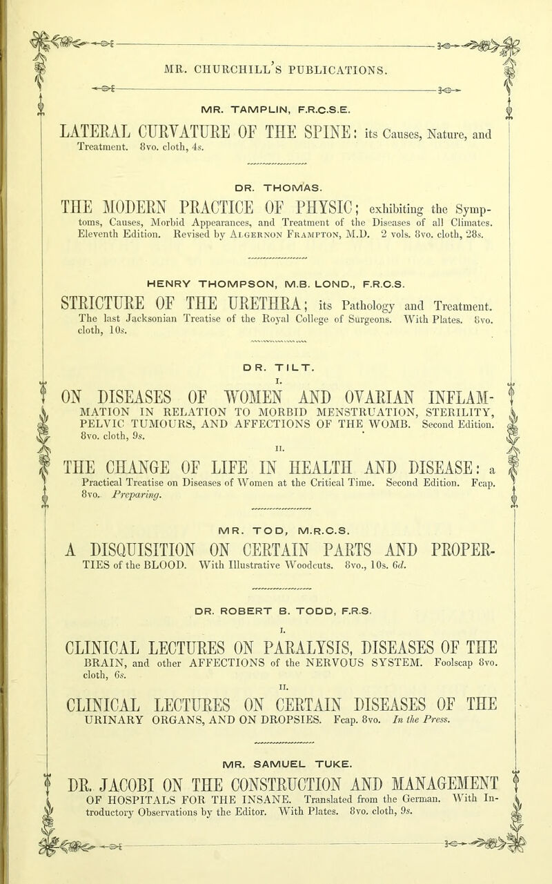 -©■£- MR. TAMPLIN, F.R.C.S.E. LATERAL CURYATURE OF THE SPINE: its Causes, Nature, and Treatment. 8vo. cloth, 4s. DR. THOMAS. THE MODERN PRACTICE OE PHYSIC; exhibiting the Symp- toms, Causes, Morbid Appearances, and Treatment of the Diseases of all Climates. Eleventh Edition. Revised by Algernon Frampton, M.D. 2 vols. 8vo. cloth, 28s. HENRY THOMPSON, M.B. LOND, F.R.C.S. STRICTURE OF THE URETHRA; its Pathology and Treatment. The last Jacksonian Treatise of the Royal College of Surgeons. With Plates. 8vo. cloth, 10s. DR. TILT. ON DISEASES OF WOMEN AND OYARIAN INFLAM- f MATION IN RELATION TO MORBID MENSTRUATION, STERILITY, PELVIC TUMOURS, AND AFFECTIONS OF THE WOMB. Second Edition. 8vo. cloth, 9s. n. THE CHANGE OF LIFE IN HEALTH AND DISEASE: a Practical Treatise on Diseases of Women at the Critical Time. Second Edition. Fcap. 8vo. Preparing. MR. TOD, M.R.C.S. A DISQUISITION ON CERTAIN PARTS AND PROPER- TIES of the BLOOD. With Illustrative Woodcuts. 8vo., 10s. 6d. DR. ROBERT B. TODD, F.R.S. I. CLINICAL LECTURES ON PARALYSIS, DISEASES OF THE BRAIN, and other AFFECTIONS of the NERVOUS SYSTEM. Foolscap 8vo. cloth, 6s. ii. CLINICAL LECTURES ON CERTAIN DISEASES OF THE URINARY ORGANS, AND ON DROPSIES. Fcap. 8vo. In the Press. MR. SAMUEL TUKE. f DR. JACOBI ON THE CONSTRUCTION AND MANAGEMENT OF HOSPITALS FOR THE INSANE. Translated from the German. With In y troductory Observations by the Editor. With Plates. 8vo. cloth, 9s. - K3—