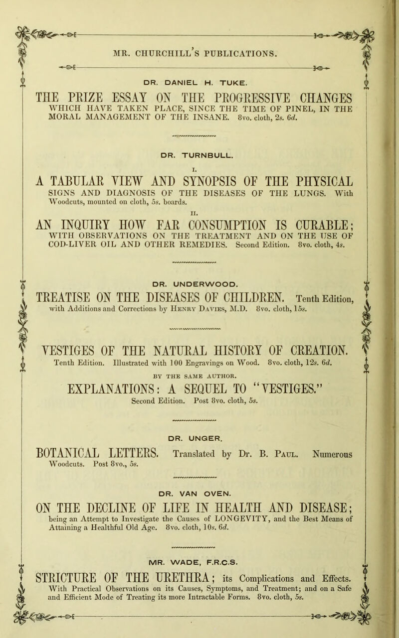 MR. CHURCHILL S PUBLICATIONS. -*-©*- -Pc- DR. DANIEL H. TUKE. THE PRIZE ESSAY ON THE PROGRESSIVE CHANGES WHICH HAVE TAKEN PLACE, SINCE THE TIME OF PINEL, IN THE MORAL MANAGEMENT OF THE INSANE. 8vo. cloth, 2s. 6d. DR. TURNBULL. A TABULAR VIEW AND SYNOPSIS OF TnE PHYSICAL SIGNS AND DIAGNOSIS OF THE DISEASES OF THE LUNGS. With Woodcuts, mounted on cloth, 5s. boards. AN INQUIRY nOW FAR CONSUMPTION IS CURABLE; WITH OBSERVATIONS ON THE TREATMENT AND ON THE USE OF COD-LIVER OIL AND OTHER REMEDIES. Second Edition. 8vo. cloth, 4s. DR. UNDERWOOD. TREATISE ON THE DISEASES OF CHILDREN. Tenth Edition, with Additions and Corrections by Henry Dwies, M.D. 8vo. cloth, 15s. VESTIGES OF THE NATURAL HISTORY OF CREATION. Tenth Edition. Illustrated with 100 Engravings on Wood. 8vo. cloth, 12s. 6d. BY THE SAME AUTHOR. EXPLANATIONS: A SEQUEL TO “VESTIGES.” Second Edition. Post 8vo. cloth, 5s. DR. UNGER. BOTANICAL LETTERS. Translated by Dr. B. Paul. Numerous Woodcuts. Post 8vo., 5s. DR. VAN OVEN. ON THE DECLINE OF LIFE IN HEALTH AND DISEASE; being an Attempt to Investigate the Causes of LONGEVITY, and the Best Means of Attaining a Healthful Old Age. 8vo. cloth, 10s. Gd. MR. WADE, F.R.C.S. STRICTURE OF THE URETHRA; its Complications and Effects. With Practical Observations on its Causes, Symptoms, and Treatment; and on a Safe ^ and Efficient Mode of Treating its more Intractable Forms. 8vo. cloth, 5s.