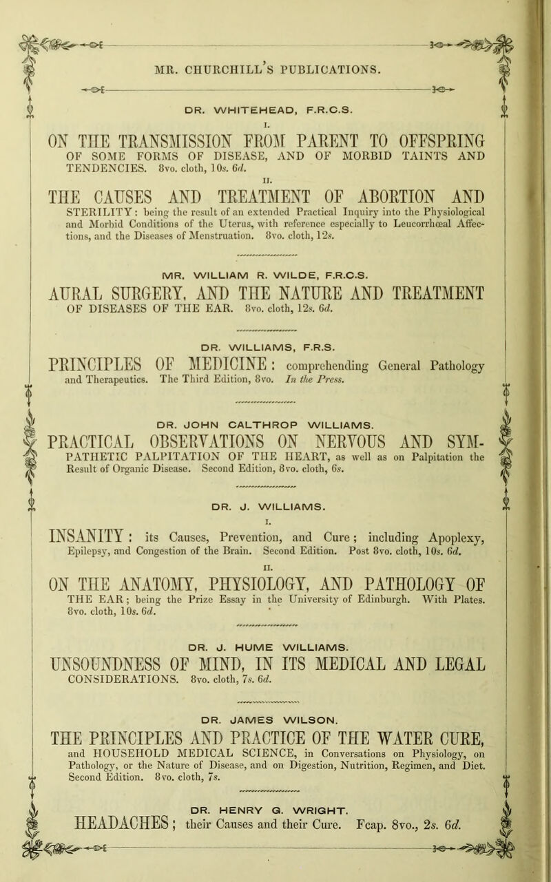 fO— -3-e- DR. WHITEHEAD, F.R.C.S. ON TIIE TRANSMISSION FROM PARENT TO OFFSPRING OF SOME FORMS OF DISEASE, AND OF MORBID TAINTS AND TENDENCIES. 8vo. cloth, 1 Os. 6d. THE CAUSES AND TREATMENT OF ABORTION AND STERILITY: being the result of an extended Practical Inquiry into the Physiological and Morbid Conditions of the Uterus, with reference especially to Leucorrhoeal Affec- tions, and the Diseases of Menstruation. 8vo. cloth, 12s. MR. WILLIAM R. WILDE, F.R.C.S. AURAL SURGERY, AND THE NATURE AND TREATMENT OF DISEASES OF THE EAR. 8vo. cloth, 12s. 6d. DR. WILLIAMS, F.R.S. PRINCIPLES OF MEDICINE : comprehending General Pathology and Therapeutics. The Third Edition, 8vo. In the Press. DR. JOHN CALTHROP WILLIAMS. PRACTICAL OBSERVATIONS ON NERVOUS AND Sym- pathetic PALPITATION OF THE HEART, as well as on Palpitation the Result of Organic Disease. Second Edition, 8vo. cloth, 6s. DR. d. WILLIAMS. I. INSANITY : its Causes, Prevention, and Cure; including Apoplexy, Epilepsy, and Congestion of the Brain. Second Edition. Post 8vo. cloth, 10s. 6d. ON THE ANATOMY, PHYSIOLOGY, AND PATHOLOGY OF THE EAR; being the Prize Essay in the University of Edinburgh. With Plates. 8vo. cloth, 10s. 6d. DR. d. HUME WILLIAMS. UNSOUNDNESS OF MIND, IN ITS MEDICAL AND LEGAL CONSIDERATIONS. 8vo. cloth, 7s. 6d. DR. JAMES WILSON. THE PRINCIPLES AND PRACTICE OF THE WATER CURE, and HOUSEHOLD MEDICAL SCIENCE, in Conversations on Physiology, on Pathology, or the Nature of Disease, and on Digestion, Nutrition, Regimen, and Diet. Second Edition. 8vo. cloth, 7s. DR. HENRY G. WRIGHT. HEADACHES ; their Causes and their Cure. Fcap. 8vo., 2s. 6d.