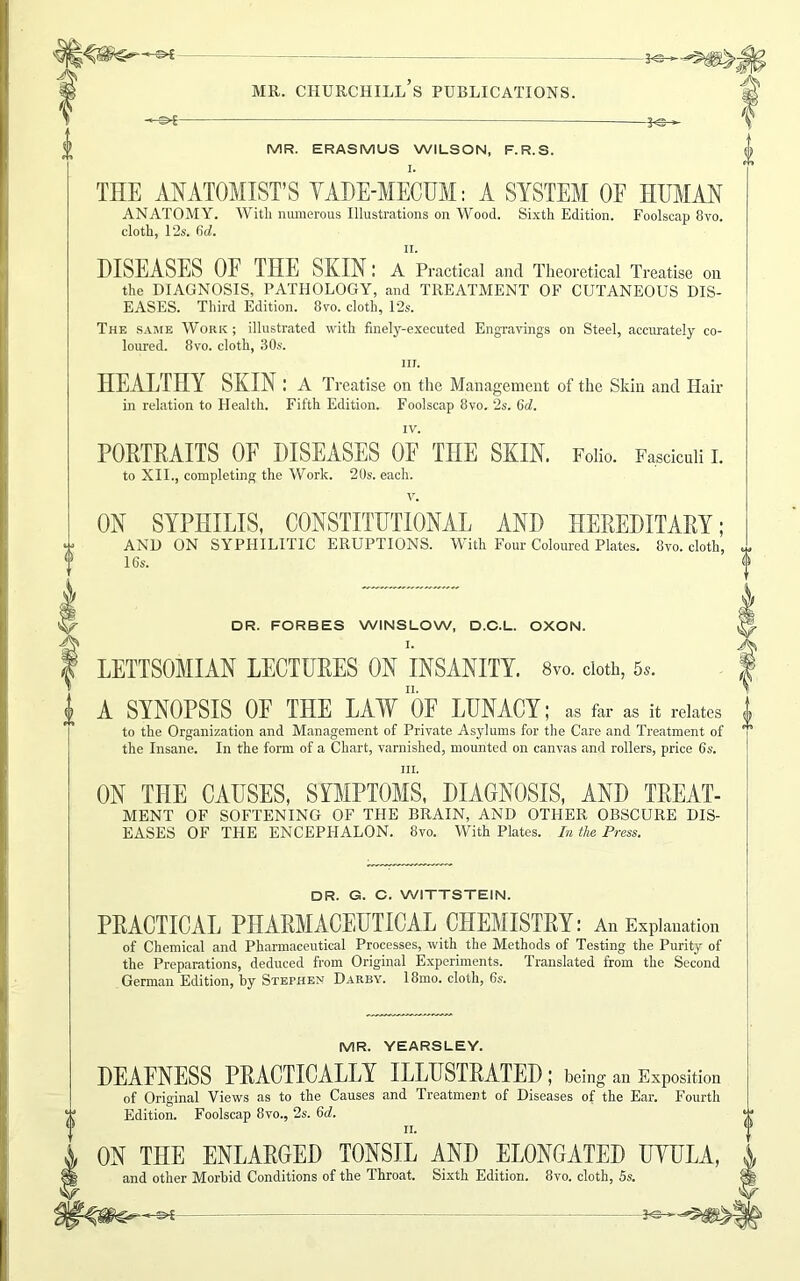 I -«►£- 3 MR. ERASMUS WILSON, F.R.S. I. THE ANATOMIST’S VADE-MECUM: A SYSTEM OF HUMAN ANATOMY. With numerous Illustrations on Wood. Sixth Edition. Foolscap 8vo. cloth, l‘2s. 6c?. t a v eh DISEASES OF THE SKIN; A Practical and Theoretical Treatise on the DIAGNOSIS, PATHOLOGY, and TREATMENT OF CUTANEOUS DIS- EASES. Third Edition. 8vo. cloth, I2s. The same Work ; illustrated with finely-executed Engravings on Steel, accurately co- loured. 8vo. cloth, 30s. in. HEALTHY SKIN: A Treatise on the Management of the Skin and Hair in relation to Health. Fifth Edition. Foolscap 8vo. 2s. 6d. IV. PORTRAITS OF DISEASES OF THE SKIN. Folio. Fasciculi I. to XII., completing the Work. 20s. each. ON SYPHILIS, CONSTITUTIONAL AND HEREDITARY; AND ON SYPHILITIC ERUPTIONS. With Four Coloured Plates. 8vo. cloth, 16s. DR. FORBES WINSLOW, D.C.L. OXON. I. LETTSOMIAN LECTURES ON INSANITY. 8vo. doth, 5,. A SYNOPSIS OF THE LAW OF LUNACY; as far as it relates to the Organization and Management of Private Asylums for the Care and Treatment of the Insane. In the form of a Chart, varnished, mounted on canvas and rollers, price 6s. ill. ON THE CAUSES, SYMPTOMS, DIAGNOSIS, AND TREAT- MENT OF SOFTENING OF THE BRAIN, AND OTHER OBSCURE DIS- EASES OF THE ENCEPHALON. 8vo. With Plates. In the Press. DR. G. C. WITTSTEIN. PRACTICAL PHARMACEUTICAL CHEMISTRY: An Explanation of Chemical and Pharmaceutical Processes, with the Methods of Testing the Purity of the Preparations, deduced from Original Experiments. Translated from the Second German Edition, by Stephen Darby. 18mo. cloth, 6s. MR. YEARSLEY. DEAFNESS PRACTICALLY ILLUSTRATED ; being an Exposition of Original Views as to the Causes and Treatment of Diseases of the Ear. Fourth Edition. Foolscap 8vo., 2s. 6d. ii. ON THE ENLARGED TONSIL AND ELONGATED UYULA, and other Morbid Conditions of the Throat. Sixth Edition. 8vo. cloth, 5s. -A-®—