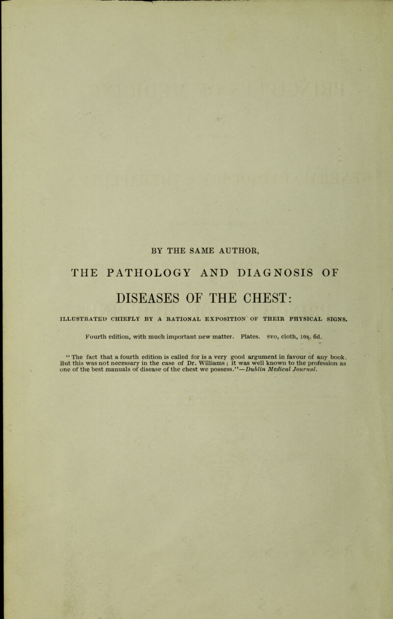 BY THE SAME AUTHOR, THE PATHOLOGY AND DIAGNOSIS OF DISEASES OF THE CHEST: ILLUSTRATED CHIEFLY BY A RATIONAL EXPOSITION OF THEIR PHYSICAL SIGNS. Fourth edition, with much important new matter. Plates. 8vo, cloth, 10s.. 6d. “ The fact that a fourth edition is called for is a very good argument in favour of any book. But this was not necessary in the case of Dr. Williams ; it was well known to the profession as one of the best manuals of disease of the chest we possess.”—Dublin Medical Journal.