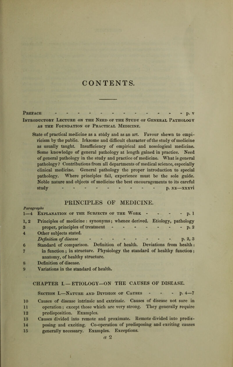 CONTENTS. Preface p. v Introductory Lecture on the Need of the Study of General Pathology as the Foundation of Practical Medicine. State of practical medicine as a study and as an art. Favour shewn to empi- ricism by the public. Irksome and difficult character of the study of medicine as usually taught. Insufficiency of empirical and nosological medicine. Some knowledge of general pathology at length gained in practice. Need of general pathology in the study and practice of medicine. What is general pathology? Contributions from all departments of medical science, especially clinical medicine. General pathology the proper introduction to special pathology. Where principles fail, experience must be the sole guide. Noble nature and objects of medicine the best encouragements to its careful study --------- p. xx—xxxvi PRINCIPLES OF MEDICINE. Paragraphs 1—4 Explanation of the Subjects of the Work - - - - p. 1 1,2 Principles of medicine: synonyms; whence derived. Etiology, pathology 3 proper, principles of treatment - - - - - - - p. 2 4 Other subjects stated. Definition of disease p. 2, 3 6 Standard of comparison. Definition of health. Deviations from health: 7 in function ; in structure. Physiology the standard of healthy function ; anatomy, of healthy structure. 8 Definition of disease. 9 Variations in the standard of health. CHAPTER I. — ETIOLOGY—ON THE CAUSES OF DISEASE. Section I.—Nature and Division of Causes p. 4—7 10 Causes of disease intrinsic and extrinsic. Causes of disease not sure in 11 operation; except those which are very strong. They generally require 12 predisposition. Examples. 13 Causes divided into remote and proximate. Remote divided into predis- 14 posing and exciting. Co-operation of predisposing and exciting causes 15 generally necessary. Examples. Exceptions. a 2