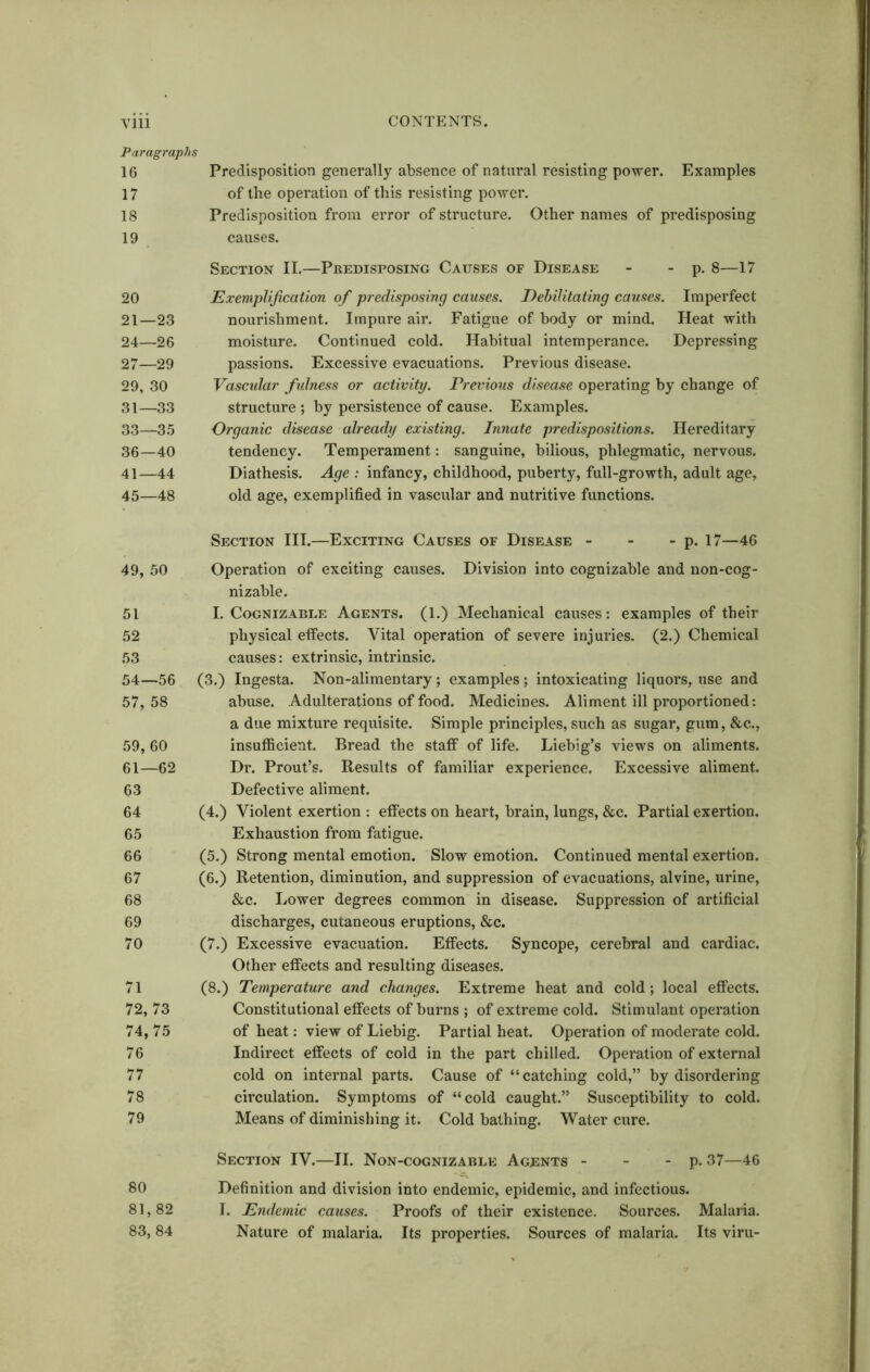 Paragraphs 16 Predisposition generally absence of natural resisting power. Examples 17 of the operation of this resisting power. 18 Predisposition from error of structure. Other names of predisposing 19 causes. Section II.—Predisposing Causes of Disease - - p. 8—17 20 Exemplification of predisposing causes. Debilitating causes. Imperfect 21—23 nourishment. Impure air. Fatigue of body or mind. Heat with 24—26 moisture. Continued cold. Habitual intemperance. Depressing 27—29 passions. Excessive evacuations. Previous disease. 29, 30 Vascular fulness or activity. Previous disease operating by change of 31—33 structure ; by persistence of cause. Examples. 33—35 Organic disease already existing. Innate predispositions. Hereditary 36—40 tendency. Temperament: sanguine, bilious, phlegmatic, nervous. 41—44 Diathesis. Age : infancy, childhood, puberty, full-growth, adult age, 45—48 old age, exemplified in vascular and nutritive functions. 49, 50 51 52 53 54—56 57, 58 59,60 61—62 63 64 65 66 67 68 69 70 71 72, 73 74, 75 76 77 78 79 80 81,82 83, 84 Section III.—Exciting Causes of Disease - - - p. 17—46 Operation of exciting causes. Division into cognizable and non-cog- nizable. I. Cognizable Agents. (1.) Mechanical causes: examples of their physical effects. Vital operation of severe injuries. (2.) Chemical causes: extrinsic, intrinsic. (3.) Ingesta. Non-alimentary; examples; intoxicating liquors, use and abuse. Adulterations of food. Medicines. Aliment ill proportioned: a due mixture requisite. Simple principles, such as sugar, gum, &c., insufficient. Bread the staff of life. Liebig’s views on aliments. Dr. Prout’s. Results of familiar experience. Excessive aliment. Defective aliment. (4.) Violent exertion : effects on heart, brain, lungs, &c. Partial exertion. Exhaustion from fatigue. (5.) Strong mental emotion. Slow emotion. Continued mental exertion. (6.) Retention, diminution, and suppression of evacuations, alvine, urine, &c. Lower degrees common in disease. Suppression of artificial discharges, cutaneous eruptions, &c. (7.) Excessive evacuation. Effects. Syncope, cerebral and cardiac. Other effects and resulting diseases. (8.) Temperature and changes. Extreme heat and cold; local effects. Constitutional effects of burns ; of extreme cold. Stimulant operation of heat: view of Liebig. Partial heat. Operation of moderate cold. Indirect effects of cold in the part chilled. Operation of external cold on internal parts. Cause of “catching cold,” by disordering circulation. Symptoms of “cold caught.” Susceptibility to cold. Means of diminishing it. Cold bathing. Water cure. Section IV.—II. Non-cognizable Agents - - - p. 37—46 Definition and division into endemic, epidemic, and infectious. I. Endemic causes. Proofs of their existence. Sources. Malaria. Nature of malaria. Its properties. Sources of malaria. Its viru-