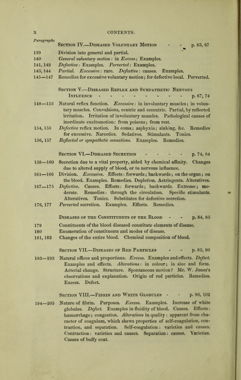 Paragraphs 139 140 141,142 143, 144 145—147 148—153 154, 155 156,157 158—160 161—166 167—175 176, 177 179 180 181, 182 183—193 194—205 Section IV Diseased Voluntary Motion - - p. 63, 67 Division into general and partial. General voluntary motion: in Excess; Examples. Defective: Examples. Perverted: Examples. Partial. Excessive: rare. Defective: causes. Examples. Remedies for excessive voluntary motion; for defective local. Perverted. Section V.—Diseased Reflex and Sympathetic Nervous Influence p. 67, 74 Natural reflex function. Excessive: in involuntary muscles; in volun- tary muscles. Convulsions, centric and eccentric. Partial, by reflected irritation. Irritation of involuntary muscles. Pathological causes of inordinate excitomotion: from poisons; from rest. Defective reflex motion. In coma; asphyxia; sinking. &c. Remedies for excessive. Narcotics. Sedatives. Stimulants. Tonics. Reflected or sympathetic sensations. Examples. Remedies. Section VI.—Diseased Secretion - - - - p. 74, 84 Secretion due to a vital property, aided by chemical affinity. Changes due to altered supply of blood, or to nervous influence. Division. Excessive. Effects: forwards; backwards; on the organ; on the blood. Examples. Remedies. Depletion. Astringents. Alteratives. Defective. Causes. Effects: forwards; backwards. Extreme; mo- derate. Remedies: through the circulation. Specific stimulants. Alteratives. Tonics. Substitutes for defective secretion. Perverted secretion. Examples. Effects. Remedies. Diseases of the Constituents of the Blood p. 84, 85 Constituents of the blood diseased constitute elements of disease. Enumeration of constituents and modes of disease. Changes of the entire blood. Chemical composition of blood. Section VII.—Diseases of Red Particles - - p. 85, 90 Natural offices and proportions. Excess. Examples and effects. Defect. Examples and effects. Alterations: in colour; in size and form. Arterial change. Structure. Spontaneous motion ? Mr. W. Jones’s observations and explanation. Origin of red particles. Remedies. Excess. Defect. Section VIII.—Fibrin and White Globules p. 90, 102 Nature of fibrin. Purposes. Excess. Examples. Increase of white globules. Defect. Examples in fluidity of blood. Causes. Effects: haemorrhage; congestion. Alterations in quality : apparent from cha- racter of coagulum, which shews properties of self-coagulation, con- traction, and separation. Self-coagulation: varieties and causes. Contraction: varieties and causes. Separation: causes. Varieties. Causes of buffy coat.