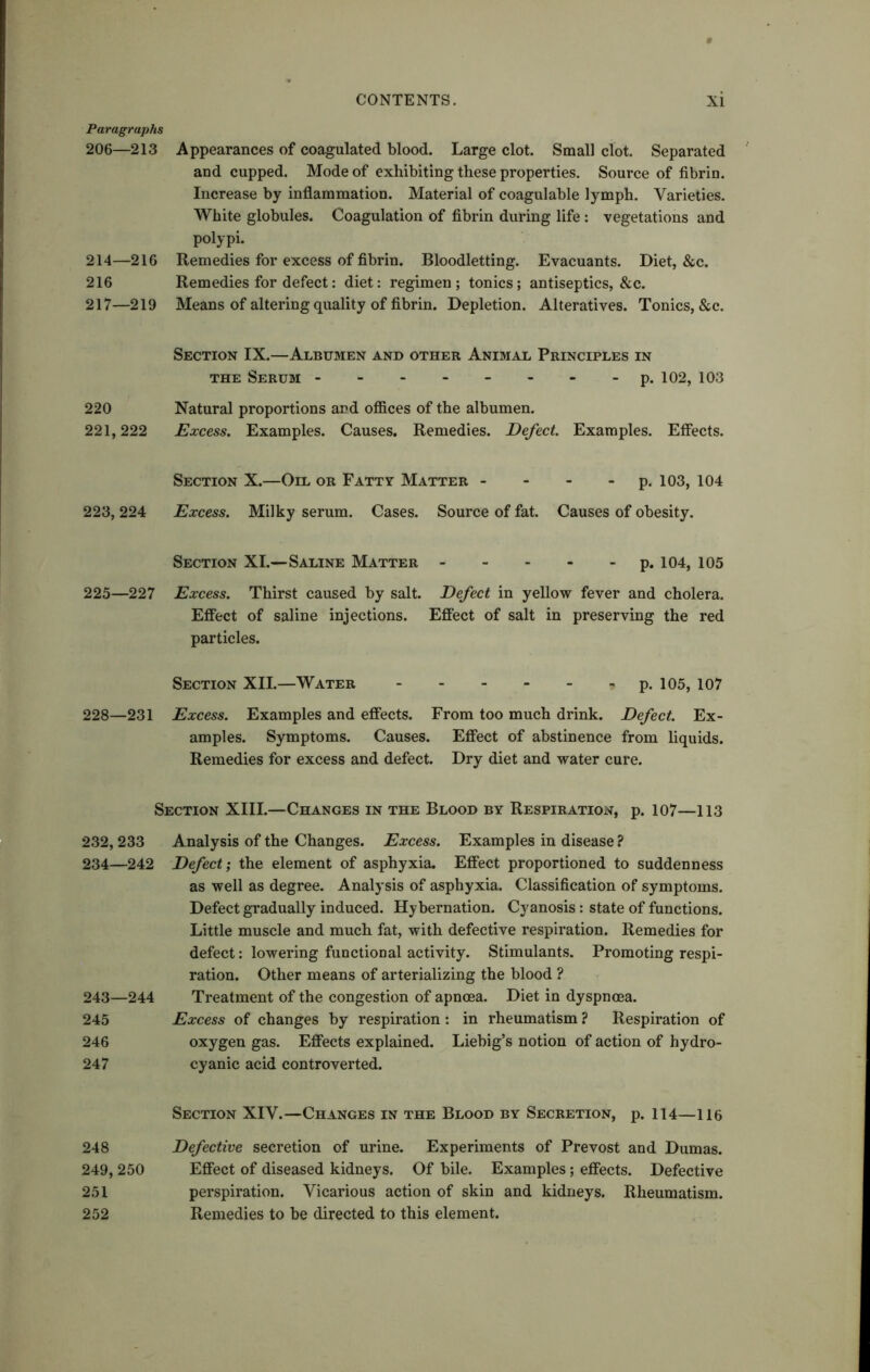 Paragraphs 206—213 214—216 216 217—219 Appearances of coagulated blood. Large clot. Small clot. Separated and cupped. Mode of exhibiting these properties. Source of fibrin. Increase by inflammation. Material of coagulable lymph. Varieties. White globules. Coagulation of fibrin during life : vegetations and polypi. Remedies for excess of fibrin. Bloodletting. Evacuants. Diet, &c. Remedies for defect: diet: regimen ; tonics; antiseptics, &c. Means of altering quality of fibrin. Depletion. Alteratives. Tonics, &c. Section IX.—Albumen and other Animal Principles in the Serum -------- p. 102, 103 220 Natural proportions and offices of the albumen. 221,222 Excess. Examples. Causes. Remedies. Defect. Examples. Effects. Section X.—Oil or Fatty Matter - - - - p. 103, 104 223,224 Excess. Milky serum. Cases. Source of fat. Causes of obesity. Section XI.—Saline Matter p. 104, 105 225—227 Excess. Thirst caused by salt. Defect in yellow fever and cholera. Effect of saline injections. Effect of salt in preserving the red particles. Section XII.—Water ? p. 105, 107 228—231 Excess. Examples and effects. From too much drink. Defect. Ex- amples. Symptoms. Causes. Effect of abstinence from liquids. Remedies for excess and defect. Dry diet and water cure. Section XIII.—Changes in the Blood by Respiration, p. 107—113 232, 233 234—242 243—244 245 246 247 Analysis of the Changes. Excess. Examples in disease ? Defect; the element of asphyxia. Effect proportioned to suddenness as well as degree. Analysis of asphyxia. Classification of symptoms. Defect gradually induced. Hybernation. Cyanosis: state of functions. Little muscle and much fat, with defective respiration. Remedies for defect: lowering functional activity. Stimulants. Promoting respi- ration. Other means of arterializing the blood ? Treatment of the congestion of apncea. Diet in dyspnoea. Excess of changes by respiration : in rheumatism ? Respiration of oxygen gas. Effects explained. Liebig’s notion of action of hydro- cyanic acid controverted. Section XIV.—Changes in the Blood by Secretion, p. 114—116 248 Defective secretion of urine. Experiments of Prevost and Dumas. 249, 250 Effect of diseased kidneys. Of bile. Examples; effects. Defective 251 perspiration. Vicarious action of skin and kidneys. Rheumatism. 252 Remedies to be directed to this element.