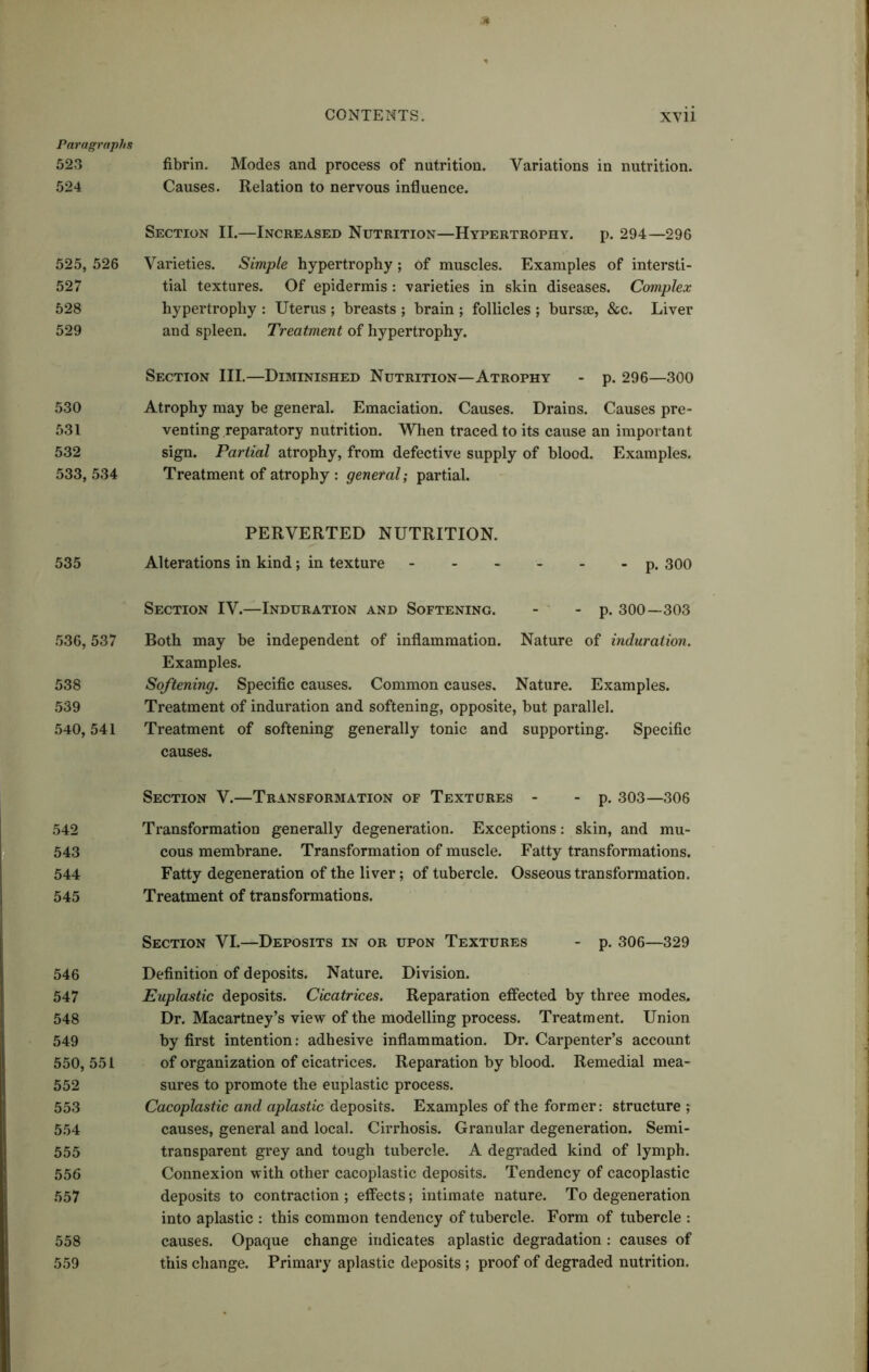 Paragraphs 523 fibrin. Modes and process of nutrition. Variations in nutrition. 524 Causes. Relation to nervous influence. Section II.—Increased Nutrition—Hypertrophy. p. 294—296 525, 526 Varieties. Simple hypertrophy; of muscles. Examples of intersti- 527 tial textures. Of epidermis: varieties in skin diseases. Complex 528 hypertrophy : Uterus ; breasts ; brain ; follicles ; bursae, &c. Liver 529 and spleen. Treatment of hypertrophy. Section III.—Diminished Nutrition—Atrophy - p. 296—300 530 Atrophy may be general. Emaciation. Causes. Drains. Causes pre- 531 venting reparatory nutrition. When traced to its cause an important 532 sign. Partial atrophy, from defective supply of blood. Examples. 533, 534 Treatment of atrophy : general; partial. 535 536, 537 538 539 540, 541 542 543 544 545 546 547 548 549 550, 551 552 553 554 555 55 6 557 558 559 PERVERTED NUTRITION. Alterations in kind ; in texture p. 300 Section IV.—Induration and Softening. - - p. 300—303 Both may be independent of inflammation. Nature of induration. Examples. Softening. Specific causes. Common causes. Nature. Examples. Treatment of induration and softening, opposite, but parallel. Treatment of softening generally tonic and supporting. Specific causes. Section V.—Transformation of Textures - - p. 303—306 Transformation generally degeneration. Exceptions: skin, and mu- cous membrane. Transformation of muscle. Fatty transformations. Fatty degeneration of the liver; of tubercle. Osseous transformation. Treatment of transformations. Section VI.—Deposits in or upon Textures - p. 306—329 Definition of deposits. Nature. Division. Euplastic deposits. Cicatrices. Reparation effected by three modes. Dr. Macartney’s view of the modelling process. Treatment. Union by first intention: adhesive inflammation. Dr. Carpenter’s account of organization of cicatrices. Reparation by blood. Remedial mea- sures to promote the euplastic process. Cacoplastic and aplastic deposits. Examples of the former: structure ; causes, general and local. Cirrhosis. Granular degeneration. Semi- transparent grey and tough tubercle. A degraded kind of lymph. Connexion with other cacoplastic deposits. Tendency of cacoplastic deposits to contraction; effects; intimate nature. To degeneration into aplastic : this common tendency of tubercle. Form of tubercle : causes. Opaque change indicates aplastic degradation : causes of this change. Primary aplastic deposits ; proof of degraded nutrition.