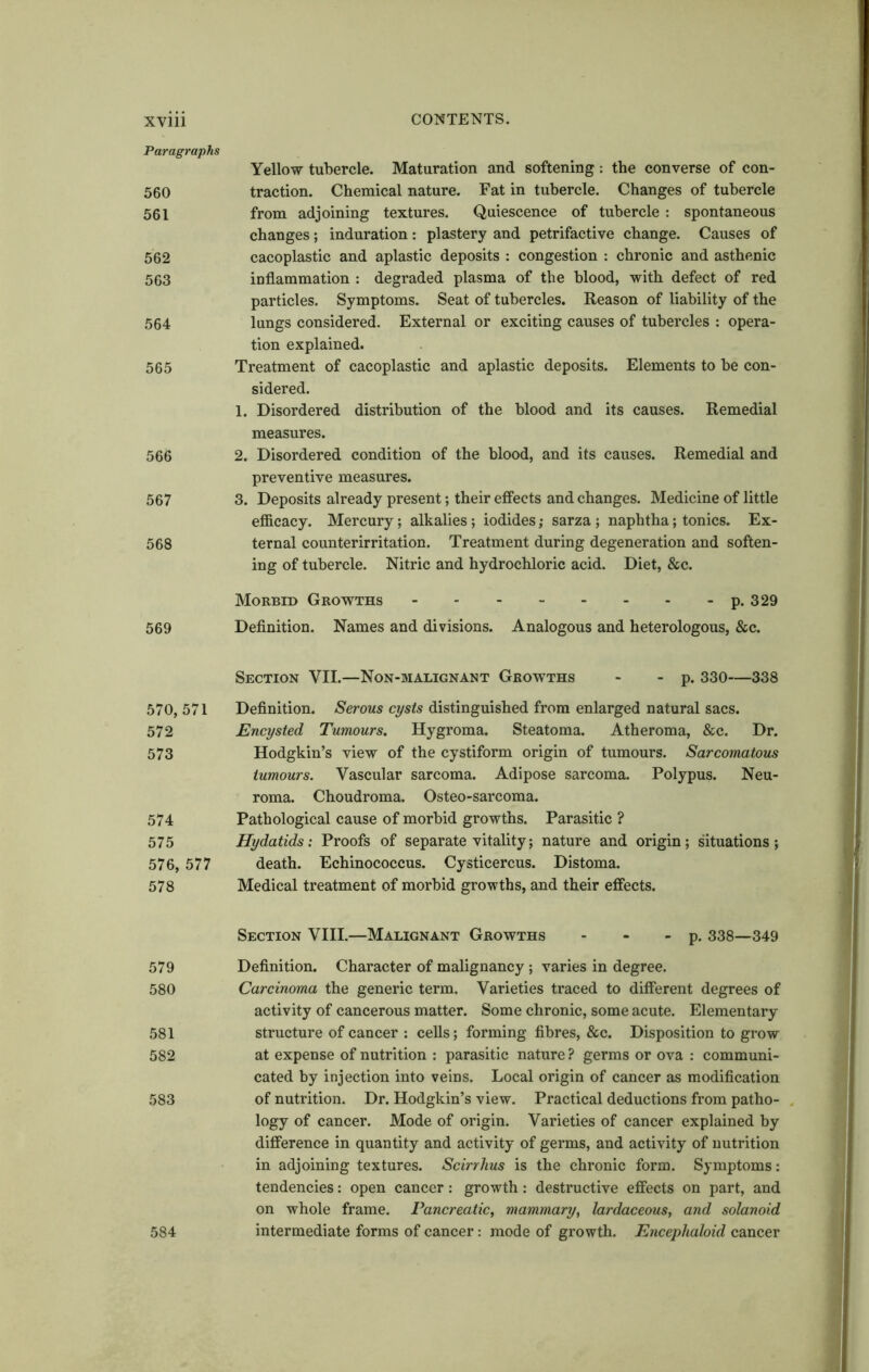 Paragraphs 560 561 562 563 564 565 566 567 568 569 570, 571 572 573 574 575 576, 577 578 579 580 581 582 583 584 Yellow tubercle. Maturation and softening: the converse of con- traction. Chemical nature. Fat in tubercle. Changes of tubercle from adjoining textures. Quiescence of tubercle : spontaneous changes; induration: plastery and petrifactive change. Causes of cacoplastic and aplastic deposits : congestion : chronic and asthenic inflammation : degraded plasma of the blood, with defect of red particles. Symptoms. Seat of tubercles. Reason of liability of the lungs considered. External or exciting causes of tubercles : opera- tion explained. Treatment of cacoplastic and aplastic deposits. Elements to be con- sidered. 1. Disordered distribution of the blood and its causes. Remedial measures. 2. Disordered condition of the blood, and its causes. Remedial and preventive measures. 3. Deposits already present; their effects and changes. Medicine of little efficacy. Mercury; alkalies; iodides; sarza ; naphtha; tonics. Ex- ternal counterirritation. Treatment during degeneration and soften- ing of tubercle. Nitric and hydrochloric acid. Diet, &c. Morbid Growths p. 329 Definition. Names and divisions. Analogous and heterologous, &c. Section VII.—Non-malignant Growths - - p. 330—338 Definition. Serous cysts distinguished from enlarged natural sacs. Encysted Tumours. Hygroma. Steatoma. Atheroma, &c. Dr. Hodgkin’s view of the cystiform origin of tumours. Sarcomatous tumours. Vascular sarcoma. Adipose sarcoma. Polypus. Neu- roma. Choudroma. Osteo-sarcoma. Pathological cause of morbid growths. Parasitic ? Hydatids: Proofs of separate vitality; nature and origin; situations ; death. Echinococcus. Cysticercus. Distoma. Medical treatment of morbid growths, and their effects. Section VIII.—Malignant Growths - - - p. 338—349 Definition. Character of malignancy ; varies in degree. Carcinoma the generic term. Varieties traced to different degrees of activity of cancerous matter. Some chronic, some acute. Elementary structure of cancer : cells; forming fibres, &c. Disposition to grow at expense of nutrition : parasitic nature ? germs or ova : communi- cated by injection into veins. Local origin of cancer as modification of nutrition. Dr. Hodgkin’s view. Practical deductions from patho- logy of cancer. Mode of origin. Varieties of cancer explained by difference in quantity and activity of germs, and activity of nutrition in adjoining textures. Scirrhus is the chronic form. Symptoms: tendencies: open cancer: growth: destructive effects on part, and on whole frame. Pancreatic, mammary, lardaceous, and solanoid intermediate forms of cancer: mode of growth. Encephaloid cancer