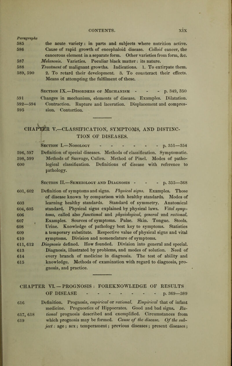 Paragraphs 585 the acute variety: in parts and subjects where nutrition active. 586 Cause of rapid growth of encephaloid disease. Colloid cancer, the cancerous element in a separate form. Other varieties from form, &c. 587 Melanosis. Varieties. Peculiar black matter: its nature. 588 Treatment of malignant growths. Indications. 1. To extirpate them. 589, 590 2. To retard their development. 3. To counteract their effects. Means of attempting the fulfilment of these. Section IX.—Disorders of Mechanism - - - p. 349, 350 591 Changes in mechanism, elements of disease. Examples. Dilatation. 592—594 Contraction. Rupture and laceration. Displacement and compres- 595 sion. Contortion. V CHAPTJER V.—CLASSIFICATION, SYMPTOMS, AND DISTINC- TION OF DISEASES. : A Section I.—Nosology p. 351—354 596, 597 Definition of special diseases. Methods of classification. Symptomatic. 598, 599 Methods of Sauvage, Cullen. Method of Pinel. Modes of patho- 600 logical classification. Definitions of disease with reference to pathology. 601,602 603 604, 605 606 607 608 609 610 611,612 613 614 615 Section II.—Semeiology and Diagnosis - - - p. 355—368 Definition of symptoms and signs. Physical signs. Examples. Those of disease known by comparison with healthy standards. Modes of learning healthy standards. Standard of symmetry. Anatomical standard. Physical signs explained by physical laws. Vital symp- tomsr, called also functional and physiological, general and rational. Examples. Sources of symptoms. Pulse. Skin. Tongue. Stools. Urine. Knowledge of pathology best key to symptoms. Statistics a temporary substitute. Respective value of physical signs and vital symptoms. Division and nomenclature of symptoms. Diagnosis defined. How founded. Division into general and special. Diagnosis, illustrated by problems, and modes of solution. Need of every branch of medicine in diagnosis. The test of ability and knowledge. Methods of examination with regard to diagnosis, pro- gnosis, and practice. CHAPTER VI. — PROGNOSIS : FOREKNOWLEDGE OF RESULTS OF DISEASE p. 369—389 616 Definition. Prognosis, empirical or rational. Empirical that of infant medicine. Prognostics of Hippocrates. Good and bad signs. JRa- 617, 618 tional prognosis described and exemplified. Circumstances from 619 which prognosis may be formed. Cause of the disease. Of the sub- ject : age ; sex ; temperament; previous diseases ; present diseases;