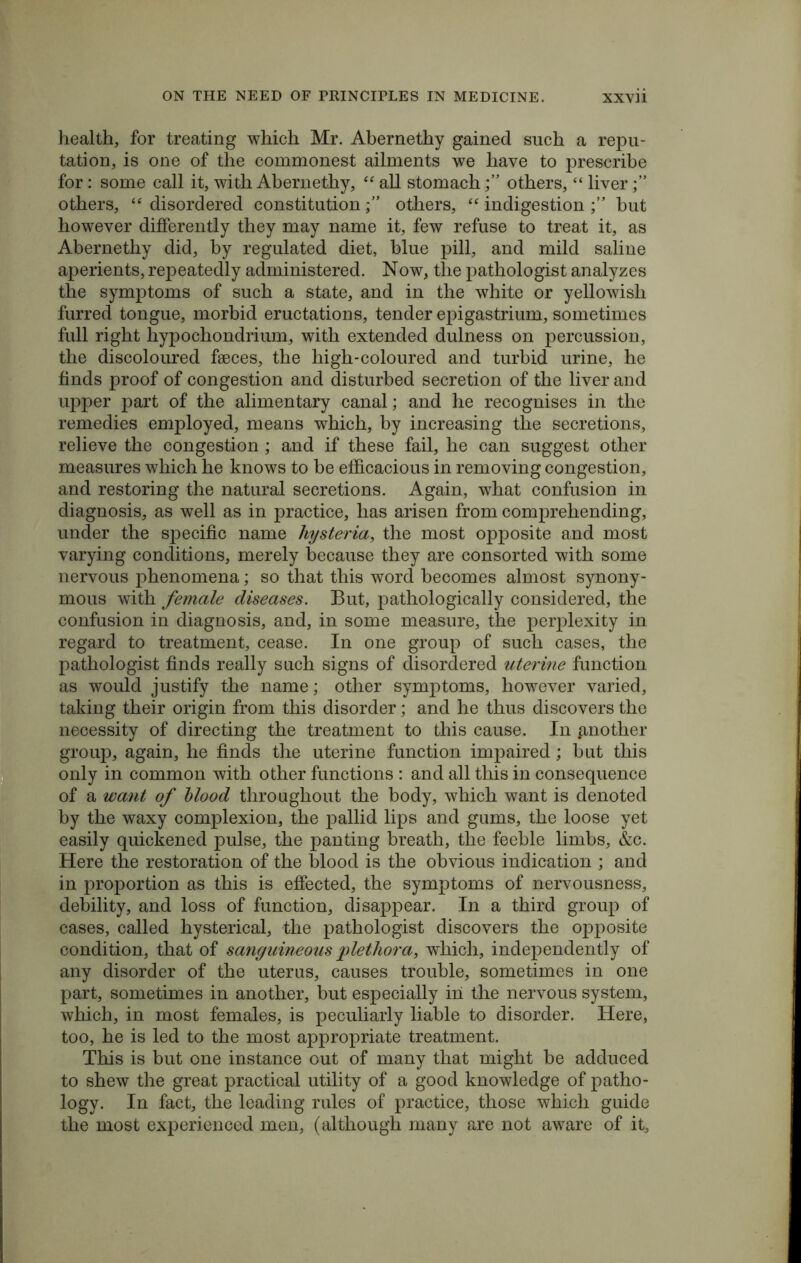 health, for treating which Mr. Abernethy gained such a repu- tation, is one of the commonest ailments we have to prescribe for: some call it, with Abernethy, “ all stomachothers, “ liver others, “ disordered constitutionothers, “ indigestion but however differently they may name it, few refuse to treat it, as Abernethy did, by regulated diet, blue pill, and mild saline aperients, repeatedly administered. Now, the pathologist analyzes the symptoms of such a state, and in the white or yellowish furred tongue, morbid eructations, tender epigastrium, sometimes full right hypochondrium, with extended dulness on percussion, the discoloured faeces, the high-coloured and turbid urine, he finds proof of congestion and disturbed secretion of the liver and upper part of the alimentary canal; and he recognises in the remedies employed, means which, by increasing the secretions, relieve the congestion; and if these fail, he can suggest other measures which he knows to be efficacious in removing congestion, and restoring the natural secretions. Again, what confusion in diagnosis, as well as in practice, has arisen from comprehending, under the specific name hysteria, the most opposite and most varying conditions, merely because they are consorted with some nervous phenomena; so that this word becomes almost synony- mous with female diseases. But, pathologically considered, the confusion in diagnosis, and, in some measure, the perplexity in regard to treatment, cease. In one group of such cases, the pathologist finds really such signs of disordered uterine function as would justify the name; other symptoms, however varied, taking their origin from this disorder; and he thus discovers the necessity of directing the treatment to this cause. In another group, again, he finds the uterine function impaired; but this only in common with other functions : and all this in consequence of a want of blood throughout the body, which want is denoted by the waxy complexion, the pallid lips and gums, the loose yet easily quickened pulse, the panting breath, the feeble limbs, &c. Here the restoration of the blood is the obvious indication ; and in proportion as this is effected, the symptoms of nervousness, debility, and loss of function, disappear. In a third group of cases, called hysterical, the pathologist discovers the opposite condition, that of sanguineous plethora, which, independently of any disorder of the uterus, causes trouble, sometimes in one part, sometimes in another, but especially in the nervous system, which, in most females, is peculiarly liable to disorder. Here, too, he is led to the most appropriate treatment. This is but one instance out of many that might be adduced to shew the great practical utility of a good knowledge of patho- logy. In fact, the leading rules of practice, those which guide the most experienced men, (although many are not aware of it,