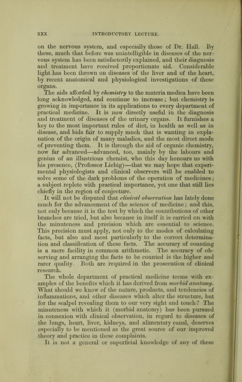 on the nervous system, and especially those of Dr. Hall. By these, much that before was unintelligible in diseases of the ner- vous system has been satisfactorily explained, and their diagnosis and treatment have received proportionate aid. Considerable light has been thrown on diseases of the liver and of the heart, by recent anatomical and physiological investigations of these organs. The aids afforded by chemistry to the materia medica have been long acknowledged, and continue to increase; but chemistry is growing in importance in its applications to every department of practical medicine. It is now directly useful in the diagnosis and treatment of diseases of the urinary organs. It furnishes a key to the most important rules of diet, in health as well as in disease, and bids fair to supply much that is wanting in expla- nation of the origin of many maladies, and the most direct mode of preventing them. It is through the aid of organic chemistry, now far adyanced—advanced, too, mainly by the labours and genius of an illustrious chemist, who this day honours us with his presence, (Professor Liebig)—that we may hope that experi- mental physiologists and clinical observers will be enabled to solve some of the dark problems of the operation of medicines; a subject replete with practical importance, yet one that still lies chiefly in the region of conjecture. It will not be disputed that clinical observation has lately done much for the advancement of the science of medicine; and this, not only because it is the test by which the contributions of other branches are tried, but also because in itself it is carried on with the minuteness and precision which are essential to science. This precision must apply, not only to the modes of calculating facts, but also and most particularly to the correct determina- tion and classification of these facts. The accuracy of counting is a mere facility in common arithmetic. The accuracy of ob- serving and arranging the facts to be counted is the higher and rarer quality. Both are required in the prosecution of clinical research. The whole department of practical medicine teems with ex- amples of the benefits which it has derived from morbid anatomy. What should we know of the nature, products, and tendencies of inflammations, and other diseases which alter the structure, but for the scalpel revealing them to our very sight and touch? The minuteness with which it (morbid anatomy) has been pursued in connexion with clinical observation, in regard to diseases of the lungs, heart, liver, kidneys, and alimentary canal, deserves especially to be mentioned as the great source of our improved theory and practice in these complaints. It is not a general or superficial knowledge of any of these