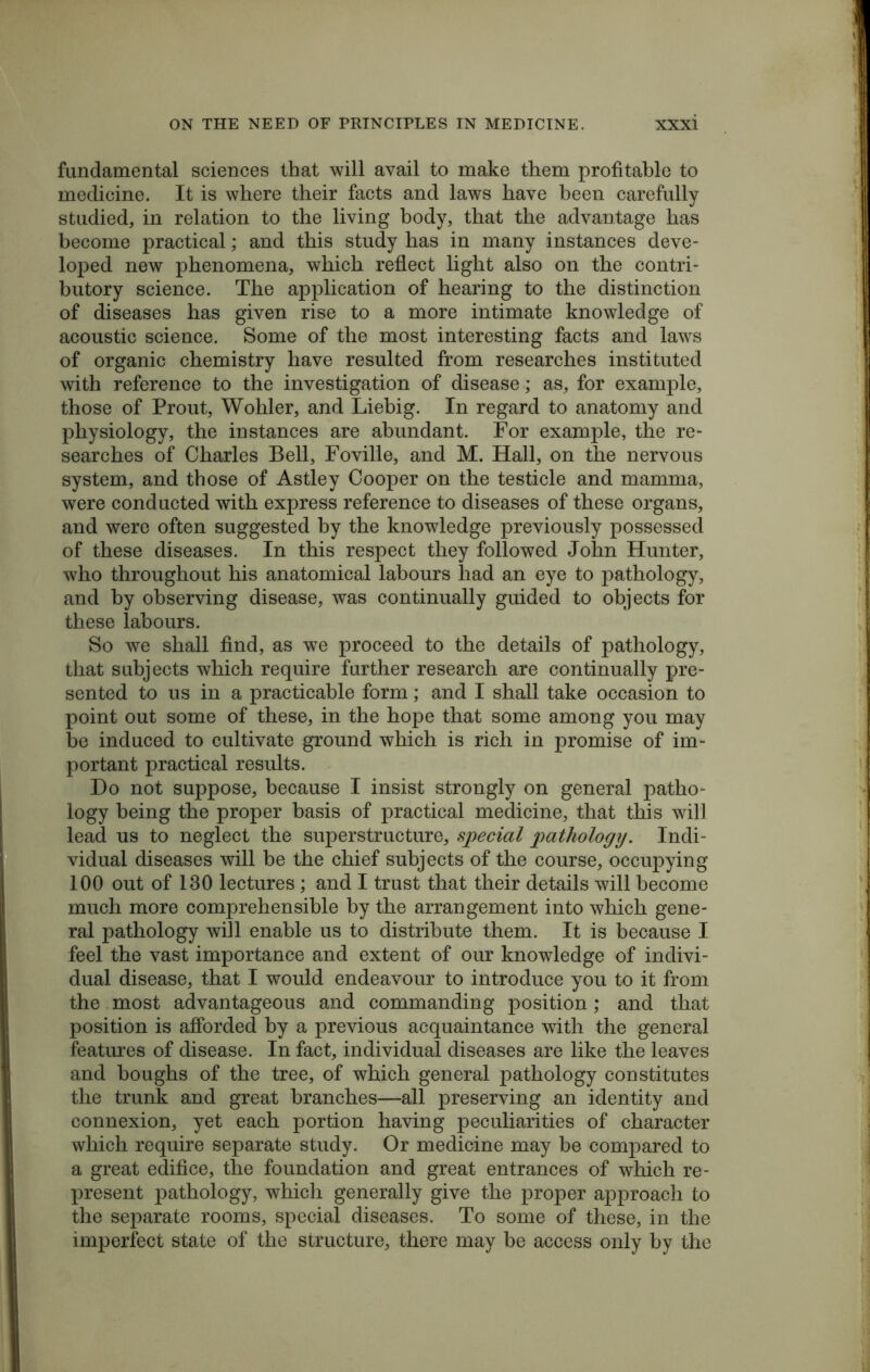 fundamental sciences that will avail to make them profitable to medicine. It is where their facts and laws have been carefully studied, in relation to the living body, that the advantage has become practical; and this study has in many instances deve- loped new phenomena, which reflect light also on the contri- butory science. The application of hearing to the distinction of diseases has given rise to a more intimate knowledge of acoustic science. Some of the most interesting facts and laws of organic chemistry have resulted from researches instituted with reference to the investigation of disease; as, for example, those of Prout, Wohler, and Liebig. In regard to anatomy and physiology, the instances are abundant. For example, the re- searches of Charles Bell, Foville, and M. Hall, on the nervous system, and those of Astley Cooper on the testicle and mamma, were conducted with express reference to diseases of these organs, and were often suggested by the knowledge previously possessed of these diseases. In this respect they followed John Hunter, who throughout his anatomical labours had an eye to pathology, and by observing disease, was continually guided to objects for these labours. So we shall find, as we proceed to the details of pathology, that subjects which require further research are continually pre- sented to us in a practicable form; and I shall take occasion to point out some of these, in the hope that some among you may be induced to cultivate ground which is rich in promise of im- portant practical results. Do not suppose, because I insist strongly on general patho- logy being the proper basis of practical medicine, that this will lead us to neglect the superstructure, special pathology. Indi- vidual diseases will be the chief subjects of the course, occupying 100 out of 130 lectures ; and I trust that their details will become much more comprehensible by the arrangement into which gene- ral pathology will enable us to distribute them. It is because I feel the vast importance and extent of our knowledge of indivi- dual disease, that I would endeavour to introduce you to it from the most advantageous and commanding position; and that position is afforded by a previous acquaintance with the general features of disease. In fact, individual diseases are like the leaves and boughs of the tree, of which general pathology constitutes the trunk and great branches—all preserving an identity and connexion, yet each portion having peculiarities of character which require separate study. Or medicine may be compared to a great edifice, the foundation and great entrances of which re- present pathology, which generally give the proper approach to the separate rooms, special diseases. To some of these, in the imperfect state of the structure, there may be access only by the