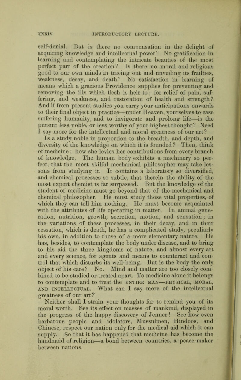 self-denial. But is there no compensation in the delight of acquiring knowledge and intellectual power? No gratification in learning and contemplating the intricate beauties of the most perfect part of the creation? Is there no moral and religious good to our own minds in tracing out and unveiling its frailties, weakness, decay, and death? No satisfaction in learning of means which a gracious Providence supplies for preventing and removing the ills which flesh is heir to; for relief of pain, suf- fering, and weakness, and restoration of health and strength? And if from present studies you carry your anticipations onwards to their final object in practice—under Heaven, yourselves to ease suffering humanity, and to invigorate and prolong life—is the pursuit less noble, or less worthy of your highest thought? Need I say more for the intellectual and moral greatness of our art? Is a study noble in proportion to the breadth, and depth, and diversity of the knowledge on which it is founded ? Then, think of medicine ; how she levies her contributions from every branch of knowledge. The human body exhibits a machinery so per- fect, that the most skilful mechanical philosopher may take les- sons from studying it. It contains a laboratory so diversified, and chemical processes so subtle, that therein the ability of the most expert chemist is far surpassed. But the knowledge of the student of medicine must go beyond that of the mechanical and chemical philosopher. He must study those vital properties, of which they can tell him nothing. He must become acquainted with the attributes of life operating in matter. In animal gene- ration, nutrition, growth, secretion, motion, and sensation; in the variations of these processes, in their decay, and in their cessation, which is death, he has a complicated study, peculiarly his own, in addition to those of a more elementary nature. He has, besides, to contemplate the body under disease, and to bring to his aid the three kingdoms of nature, and almost every art and every science, for agents and means to counteract and con- trol that which disturbs its well-being. But is the body the only object of his care? No. Mind and matter are too closely com- bined to be studied or treated apart. To medicine alone it belongs to contemplate and to treat the entire man—physical, moral, and intellectual. What can I say more of the intellectual greatness of our art?' Neither shall I strain your thoughts far to remind you of its moral worth. See its effect on masses of mankind, displayed in the progress of the happy discovery of Jenner! See how even barbarous people and idolators, Mussulmen, Hindoos, and Chinese, respect our nation only for the medical aid which it can supply. So that it has happened that medicine has become the handmaid of religion—a bond between countries, a peace-maker between nations.
