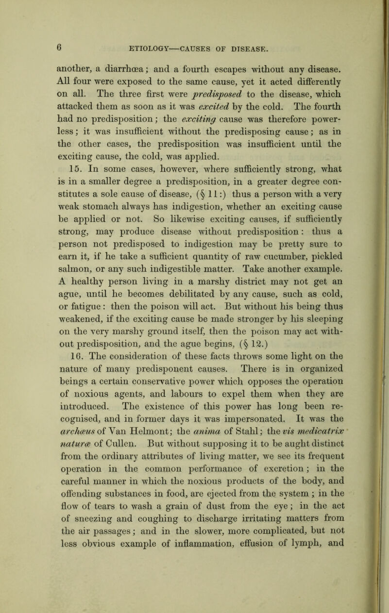 another, a diarrhoea; and a fourth escapes without any disease. All four were exposed to the same cause, yet it acted differently on all. The three first were predisposed to the disease, which attacked them as soon as it was excited by the cold. The fourth had no predisposition; the exciting cause was therefore power- less ; it was insufficient without the predisposing cause; as in the other cases, the predisposition was insufficient until the exciting cause, the cold, was applied. 15. In some cases, however, where sufficiently strong, what is in a smaller degree a predisposition, in a greater degree con- stitutes a sole cause of disease, (§ 11:) thus a person with a very weak stomach always has indigestion, whether an exciting cause be applied or not. So likewise exciting causes, if sufficiently strong, may produce disease without predisposition: thus a person not predisposed to indigestion may he pretty sure to earn it, if he take a sufficient quantity of raw cucumber, pickled salmon, or any such indigestible matter. Take another example. A healthy person living in a marshy district may not get an ague, until he becomes debilitated by any cause, such as cold, or fatigue : then the poison will act. But without his being thus weakened, if the exciting cause be made stronger by his sleeping on the very marshy ground itself, then the poison may act with- out predisposition, and the ague begins, (§ 12.) 16. The consideration of these facts throws some light on the nature of many predisponent causes. There is in organized beings a certain conservative power which opposes the operation of noxious agents, and labours to expel them when they are introduced. The existence of this power has long been re- cognised, and in former days it was impersonated. It was the ar chants of Van Helmont; the anima of Stahl; then’s medicatrix naturae of Cullen. But without supposing it to be aught distinct from the ordinary attributes of living matter, we see its frequent operation in the common performance of excretion; in the careful manner in which the noxious products of the body, and offending substances in food, are ejected from the system.; in the flow of tears to wash a grain of dust from the eye; in the act of sneezing and coughing to discharge irritating matters from the air passages; and in the slower, more complicated, but not less obvious example of inflammation, effusion of lymph, and