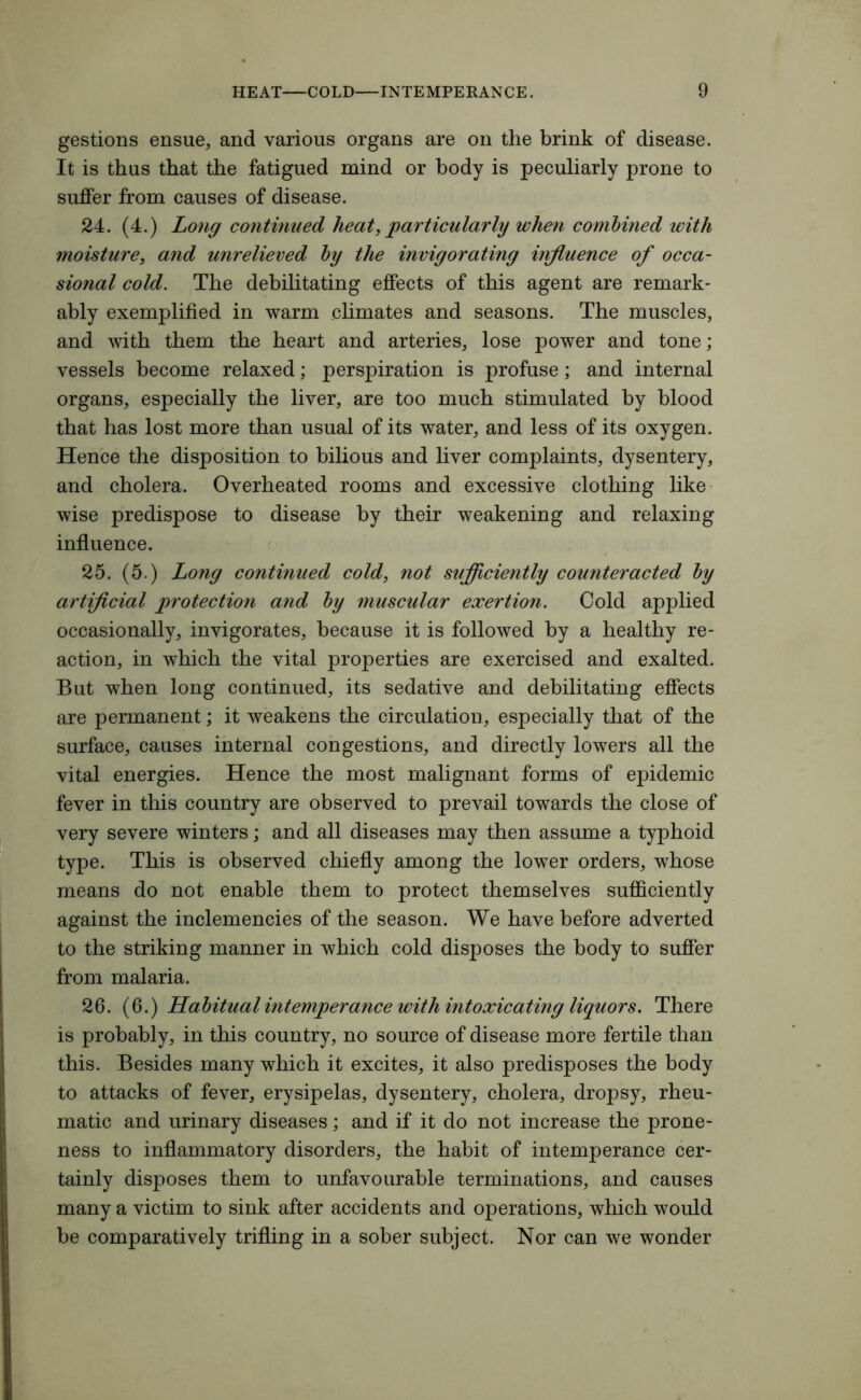 gestions ensue, and various organs are on the brink of disease. It is thus that the fatigued mind or body is peculiarly prone to suffer from causes of disease. 24. (4.) Long continued heat,particularly when combined icith moisture, and unrelieved by the invigorating influence of occa- sional cold. The debilitating effects of this agent are remark- ably exemplified in warm climates and seasons. The muscles, and with them the heart and arteries, lose power and tone; vessels become relaxed; perspiration is profuse; and internal organs, especially the liver, are too much stimulated by blood that has lost more than usual of its water, and less of its oxygen. Hence the disposition to bilious and liver complaints, dysentery, and cholera. Overheated rooms and excessive clothing like wise predispose to disease by their weakening and relaxing influence. 25. (5.) Long continued cold, not sufficiently counteracted by artificial protection and by muscular exertion. Cold applied occasionally, invigorates, because it is followed by a healthy re- action, in which the vital properties are exercised and exalted. But when long continued, its sedative and debilitating effects are permanent; it weakens the circulation, especially that of the surface, causes internal congestions, and directly lowers all the vital energies. Hence the most malignant forms of epidemic fever in this country are observed to prevail towards the close of very severe winters; and all diseases may then assume a typhoid type. This is observed chiefly among the lower orders, whose means do not enable them to protect themselves sufficiently against the inclemencies of the season. We have before adverted to the striking manner in which cold disposes the body to suffer from malaria. 26. (6.) Habitual intemperance with intoxicating liquors. There is probably, in this country, no source of disease more fertile than this. Besides many which it excites, it also predisposes the body to attacks of fever, erysipelas, dysentery, cholera, dropsy, rheu- matic and urinary diseases; and if it do not increase the prone- ness to inflammatory disorders, the habit of intemperance cer- tainly disposes them to unfavourable terminations, and causes many a victim to sink after accidents and operations, which would be comparatively trifling in a sober subject. Nor can we wonder