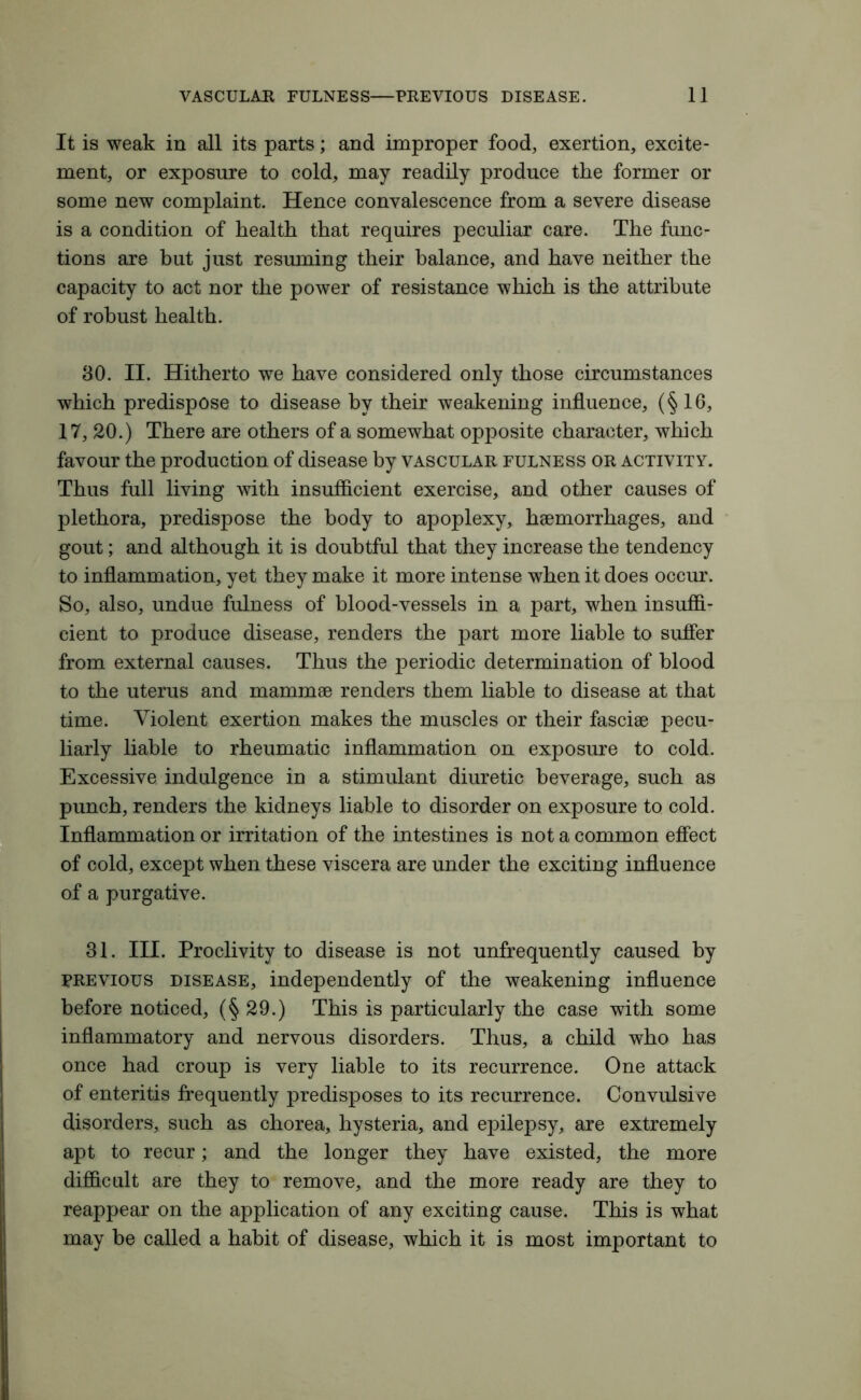 It is weak in all its parts; and improper food, exertion, excite- ment, or exposure to cold, may readily produce the former or some new complaint. Hence convalescence from a severe disease is a condition of health that requires peculiar care. The func- tions are but just resuming their balance, and have neither the capacity to act nor the power of resistance which is the attribute of robust health. 80. II. Hitherto we have considered only those circumstances which predispose to disease by their weakening influence, (§16, 17, 20.) There are others of a somewhat opposite character, which favour the production of disease by vascular fulness or activity. Thus full living with insufficient exercise, and other causes of plethora, predispose the body to apoplexy, haemorrhages, and gout; and although it is doubtful that they increase the tendency to inflammation, yet they make it more intense when it does occur. So, also, undue fulness of blood-vessels in a part, when insuffi- cient to produce disease, renders the part more liable to suffer from external causes. Thus the periodic determination of blood to the uterus and mammae renders them liable to disease at that time. Violent exertion makes the muscles or their fasciae pecu- liarly liable to rheumatic inflammation on exposure to cold. Excessive indulgence in a stimulant diuretic beverage, such as punch, renders the kidneys liable to disorder on exposure to cold. Inflammation or irritation of the intestines is not a common effect of cold, except when these viscera are under the exciting influence of a purgative. 31. III. Proclivity to disease is not unfrequently caused by previous disease, independently of the weakening influence before noticed, (§29.) This is particularly the case with some inflammatory and nervous disorders. Thus, a child who has once had croup is very liable to its recurrence. One attack of enteritis frequently predisposes to its recurrence. Convulsive disorders, such as chorea, hysteria, and epilepsy, are extremely apt to recur; and the longer they have existed, the more difficult are they to remove, and the more ready are they to reappear on the application of any exciting cause. This is what may be called a habit of disease, which it is most important to