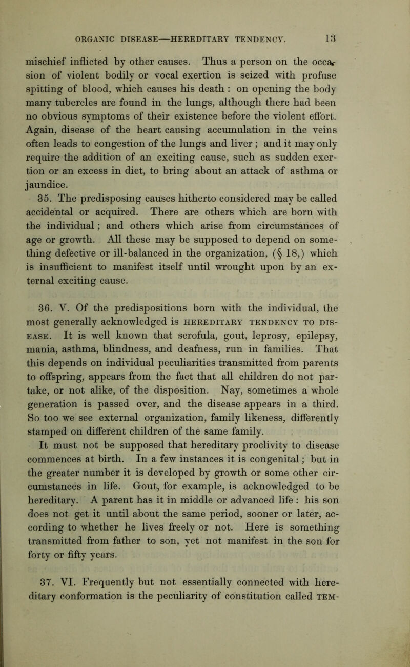 mischief inflicted by other causes. Thus a person on the occa»- sion of violent bodily or vocal exertion is seized with profuse spitting of blood, which causes his death : on opening the body many tubercles are found in the lungs, although there had been no obvious symptoms of their existence before the violent effort. Again, disease of the heart causing accumulation in the veins often leads to congestion of the lungs and liver; and it may only require the addition of an exciting cause, such as sudden exer- tion or an excess in diet, to bring about an attack of asthma or jaundice. 35. The predisposing causes hitherto considered may be called accidental or acquired. There are others which are born with the individual; and others which arise from circumstances of age or growth. All these may be supposed to depend on some- thing defective or ill-balanced in the organization, (§ 18,) which is insufficient to manifest itself until wrought upon by an ex- ternal exciting cause. 36. V. Of the predispositions born with the individual, the most generally acknowledged is hereditary tendency to dis- ease. It is well known that scrofula, gout, leprosy, epilepsy, mania, asthma, blindness, and deafness, run in families. That this depends on individual peculiarities transmitted from parents to offspring, appears from the fact that all children do not par- take, or not alike, of the disposition. Nay, sometimes a whole generation is passed over, and the disease appears in a third. So too we see external organization, family likeness, differently stamped on different children of the same family. It must not be supposed that hereditary proclivity to disease commences at birth. In a few instances it is congenital; but in the greater number it is developed by growth or some other cir- cumstances in life. Gout, for example, is acknowledged to be hereditary. A parent has it in middle or advanced life : his son does not get it until about the same period, sooner or later, ac- cording to whether he lives freely or not. Here is something transmitted from father to son, yet not manifest in the son for forty or fifty years. 37. VI. Frequently but not essentially connected with here- ditary conformation is the peculiarity of constitution called tem-