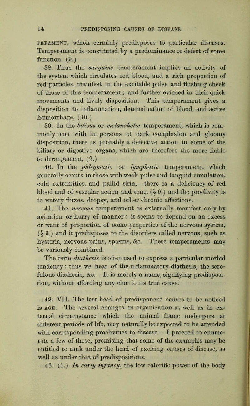 perament, which certainly predisposes to particular diseases. Temperament is constituted by a predominance or defect of some function, (9.) 38. Thus the sanguine temperament implies an activity of the system which circulates red blood, and a rich proportion of red particles, manifest in the excitable pulse and flushing cheek of those of this temperament; and further evinced in their quick movements and lively disposition. This temperament gives a disposition to inflammation, determination of blood, and active haemorrhage, (30.) 39. In the bilious or melancholic temperament, which is com- monly met with in persons of dark complexion and gloomy disposition, there is probably a defective action in some of the biliary or digestive organs, which are therefore the more liable to derangement, (9.) 40. In the phlegmatic or lymphatic temperament, which generally occurs in those with weak pulse and languid circulation, cold extremities, and pallid skin,—there is a deficiency of red blood and of vascular action and tone, (§ 9,) and the proclivity is to watery fluxes, dropsy, and other chronic affections. 41. The nervous temperament is externally manifest only by agitation or hurry of manner : it seems to depend on an excess or want of proportion of some properties of the nervous system, (§9,) and it predisposes to the disorders called nervous, such as hysteria, nervous pains, spasms, &c. These temperaments may be variously combined. The term diathesis is often used to express a particular morbid tendency; thus we hear of the inflammatory diathesis, the scro- fulous diathesis, &c. It is merely a name, signifying predisposi- tion, without affording any clue to its true cause. 42. VII. The last head of predisponent causes to be noticed is age. The several changes in organization as well as in ex- ternal circumstance which the animal frame undergoes at different periods of life, may naturally be expected to be attended with corresponding proclivities to disease. I proceed to enume- rate a few of these, premising that some of the examples may be entitled to rank under the head of exciting causes of disease, as well as under that of predispositions. 43. (1.) In early infancy, the low calorific power of the body