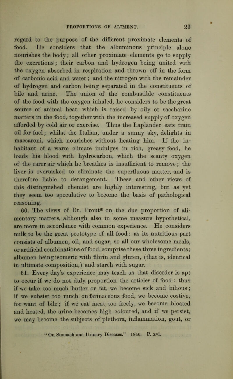 regard to the purpose of the different proximate elements of food. He considers that the albuminous principle alone nourishes the body; all other proximate elements go to supply the excretions; their carbon and hydrogen being united with the oxygen absorbed in respiration and thrown off in the form of carbonic acid and water; and the nitrogen with the remainder of hydrogen and carbon being separated in the constituents of bile and urine. The union of the combustible constituents of the food with the oxygen inhaled, he considers to be the great source of animal heat, which is raised by oily or saccharine matters in the food, together with the increased supply of oxygen afforded by cold air or exercise. Thus the Laplander eats train oil for fuel; whilst the Italian, under a sunny sky, delights in maccaroni, which nourishes without heating him. If the in- habitant of a warm climate indulges in rich, greasy food, he loads his blood with hydrocarbon, which the scanty oxygen of the rarer air which he breathes is insufficient to remove; the liver is overtasked to eliminate the superfluous matter, and is therefore liable to derangement. These and other views of this distinguished chemist are highly interesting, but as yet they seem too speculative to become the basis of pathological reasoning. 60. The views of Dr. Prout* on the due proportion of ali- mentary matters, although also in some measure hypothetical, are more in accordance with common experience. He considers milk to be the great prototype of all food: as its nutritious part consists of albumen, oil, and sugar, so all our wholesome meals, or artificial combinations of food, comprise these three ingredients; albumen being isomeric with fibrin and gluten, (that is, identical in ultimate composition,) and starch with sugar. 61. Every day’s experience may teach us that disorder is apt to occur if we do not duly proportion the articles of food : thus if we take too much butter or fat, we become sick and bilious; if we subsist too much on farinaceous food, we become costive, for want of bile; if we eat meat too freely, we become bloated and heated, the urine becomes high coloured, and if we persist, we may become the subjects of plethora, inflammation, gout, or “ On Stomach and Urinary Diseases.” 1840. P. xvi.