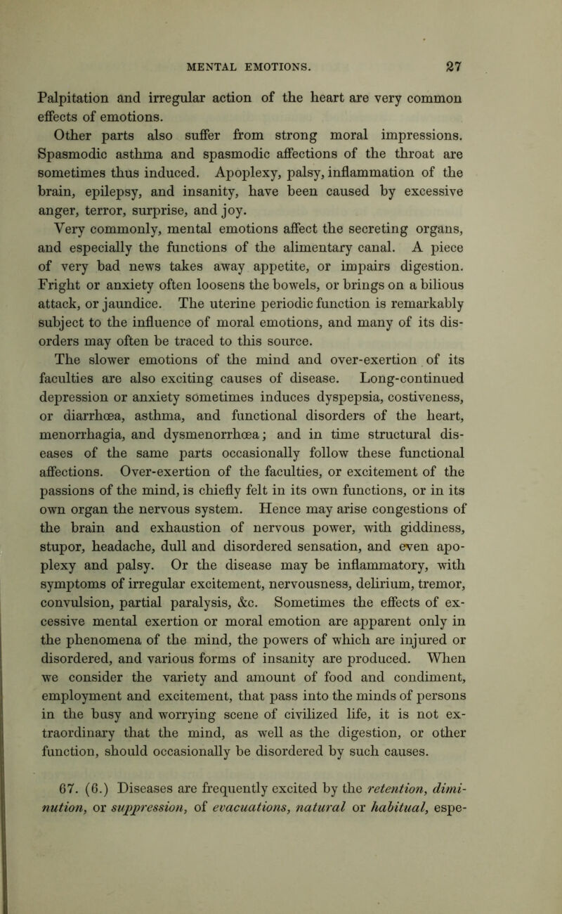 Palpitation and irregular action of the heart are very common effects of emotions. Other parts also suffer from strong moral impressions. Spasmodic asthma and spasmodic affections of the throat are sometimes thus induced. Apoplexy, palsy, inflammation of the brain, epilepsy, and insanity, have been caused by excessive anger, terror, surprise, and joy. Very commonly, mental emotions affect the secreting organs, and especially the functions of the alimentary canal. A piece of very bad news takes away appetite, or impairs digestion. Fright or anxiety often loosens the bowels, or brings on a bilious attack, or jaundice. The uterine periodic function is remarkably subject to the influence of moral emotions, and many of its dis- orders may often be traced to this source. The slower emotions of the mind and over-exertion of its faculties are also exciting causes of disease. Long-continued depression or anxiety sometimes induces dyspepsia, costiveness, or diarrhoea, asthma, and functional disorders of the heart, menorrhagia, and dysmenorrhoea; and in time structural dis- eases of the same parts occasionally follow these functional affections. Over-exertion of the faculties, or excitement of the passions of the mind, is chiefly felt in its own functions, or in its own organ the nervous system. Hence may arise congestions of the brain and exhaustion of nervous power, with giddiness, stupor, headache, dull and disordered sensation, and even apo- plexy and palsy. Or the disease may be inflammatory, with symptoms of irregular excitement, nervousness, delirium, tremor, convulsion, partial paralysis, &c. Sometimes the effects of ex- cessive mental exertion or moral emotion are apparent only in the phenomena of the mind, the powers of which are injured or disordered, and various forms of insanity are produced. When we consider the variety and amount of food and condiment, employment and excitement, that pass into the minds of persons in the busy and worrying scene of civilized life, it is not ex- traordinary that the mind, as well as the digestion, or other function, should occasionally be disordered by such causes. 67. (6.) Diseases are frequently excited by the retention, dimi- nution, or suppression, of evacuations, natural or habitual, espe-