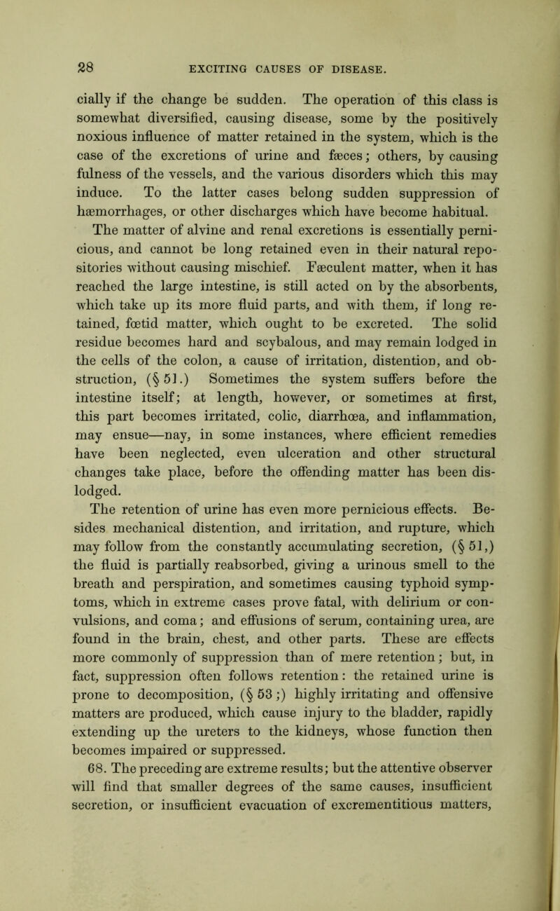 cially if the change be sudden. The operation of this class is somewhat diversified, causing disease, some by the positively noxious influence of matter retained in the system, which is the case of the excretions of urine and faeces; others, by causing fulness of the vessels, and the various disorders which this may induce. To the latter cases belong sudden suppression of haemorrhages, or other discharges which have become habitual. The matter of alvine and renal excretions is essentially perni- cious, and cannot be long retained even in their natural repo- sitories without causing mischief. Faeculent matter, when it has reached the large intestine, is still acted on by the absorbents, which take up its more fluid parts, and with them, if long re- tained, foetid matter, which ought to be excreted. The solid residue becomes hard and scybalous, and may remain lodged in the cells of the colon, a cause of irritation, distention, and ob- struction, (§51.) Sometimes the system suffers before the intestine itself; at length, however, or sometimes at first, this part becomes irritated, colic, diarrhoea, and inflammation, may ensue—nay, in some instances, where efficient remedies have been neglected, even ulceration and other structural changes take place, before the offending matter has been dis- lodged. The retention of urine has even more pernicious effects. Be- sides mechanical distention, and irritation, and rupture, which may follow from the constantly accumulating secretion, (§51,) the fluid is partially reabsorbed, giving a urinous smell to the breath and perspiration, and sometimes causing typhoid symp- toms, which in extreme cases prove fatal, with delirium or con- vulsions, and coma; and effusions of serum, containing urea, are found in the brain, chest, and other parts. These are effects more commonly of suppression than of mere retention; but, in fact, suppression often follows retention: the retained urine is prone to decomposition, (§53;) highly irritating and offensive matters are produced, which cause injury to the bladder, rapidly extending up the ureters to the kidneys, whose function then becomes impaired or suppressed. 68. The preceding are extreme results; but the attentive observer will find that smaller degrees of the same causes, insufficient secretion, or insufficient evacuation of excrementitious matters,