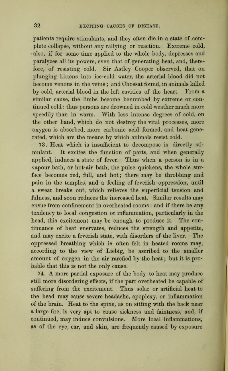 patients require stimulants, and they often die in a state of com- plete collapse, without any rallying or reaction. Extreme cold, also, if for some time applied to the whole body, depresses and paralyzes all its powers, even that of generating heat, and, there- fore, of resisting cold. Sir Astley Cooper observed, that on plunging kittens into ice-cold water, the arterial blood did not become venous in the veins; and Chossat found, in animals killed by cold, arterial blood in the left cavities of the heart. Erom a similar cause, the limbs become benumbed by extreme or con- tinued cold: thus persons are drowned in cold weather much more speedily than in warm. With less intense degrees of cold, on the other hand, which do not destroy the vital processes, more oxygen is absorbed, more carbonic acid formed, and heat gene- rated, which are the means by which animals resist cold. 73. Heat which is insufficient to decompose is directly sti- mulant. It excites the function of parts, and when generally applied, induces a state of fever. Thus when a person is in a vapour bath, or hot-air bath, the pulse quickens, the whole sur- face becomes red, full, and hot; there may be throbbing and pain in the temples, and a feeling of feverish oppression, until a sweat breaks out, which relieves the superficial tension and fulness, and soon reduces the increased heat. Similar results may ensue from confinement in overheated rooms : and if there he any tendency to local congestion or inflammation, particularly in the head, this excitement may be enough to produce it. The con- tinuance of heat enervates, reduces the strength and appetite, and may excite a feverish state, with disorders of the liver. The oppressed breathing which is often felt in heated rooms may, according to the view of Liebig, be ascribed to the smaller amount of oxygen in the air rarefied by the heat; but it is pro- bable that this is not the only cause. 74. A more partial exposure of the body to heat may produce still more disordering effects, if the part overheated he capable of suffering from the excitement. Thus solar or artificial heat to the head may cause severe headache, apoplexy, or inflammation of the brain. Heat to the spine, as on sitting with the back near a large fire, is very apt to cause sickness and faintness, and, if continued, may induce convulsions. More local inflammations, as of the eye, ear, and skin, are frequently caused by exposure