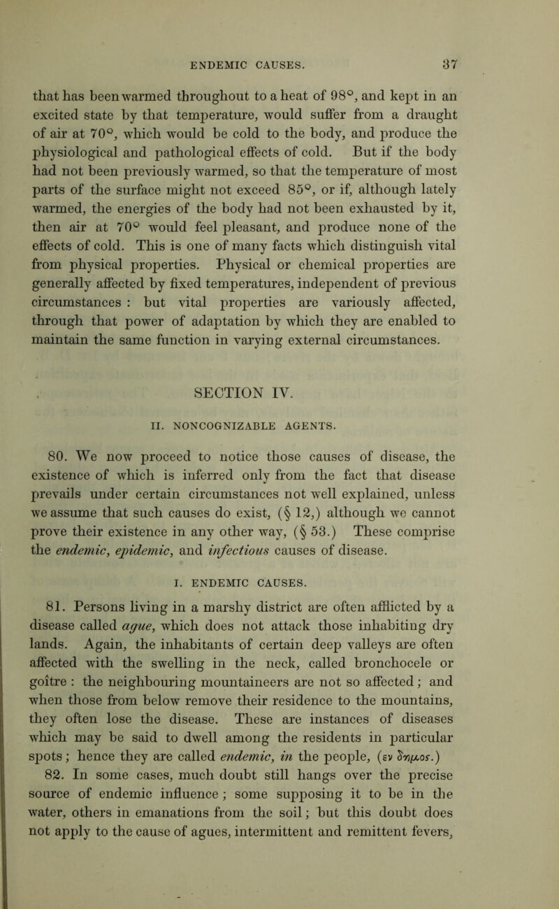 that has been warmed throughout to a heat of 98°, and kept in an excited state by that temperature, would suffer from a draught of air at 70°, which would be cold to the body, and produce the physiological and pathological effects of cold. But if the body had not been previously warmed, so that the temperature of most parts of the surface might not exceed 85°, or if, although lately warmed, the energies of the body had not been exhausted by it, then air at 70° would feel pleasant, and produce none of the effects of cold. This is one of many facts which distinguish vital from physical properties. Physical or chemical properties are generally affected by fixed temperatures, independent of previous circumstances : but vital properties are variously affected, through that power of adaptation by which they are enabled to maintain the same function in varying external circumstances. SECTION IV. II. NONCOGNIZABLE AGENTS. 80. We now proceed to notice those causes of disease, the existence of which is inferred only from the fact that disease prevails under certain circumstances not well explained, unless we assume that such causes do exist, (§ 12,) although we cannot prove their existence in any other way, (§53.) These comprise the endemic, epidemic, and infectious causes of disease. I. ENDEMIC CAUSES. 81. Persons living in a marshy district are often afflicted by a disease called ague, which does not attack those inhabiting dry lands. Again, the inhabitants of certain deep valleys are often affected with the swelling in the neck, called bronchocele or goitre : the neighbouring mountaineers are not so affected; and when those from below remove their residence to the mountains, they often lose the disease. These are instances of diseases which may be said to dwell among the residents in particular spots; hence they are called endemic, in the people, (ev £oj/e/,os\) 82. In some cases, much doubt still hangs over the precise source of endemic influence; some supposing it to be in the water, others in emanations from the soil; but this doubt does not apply to the cause of agues, intermittent and remittent fevers.
