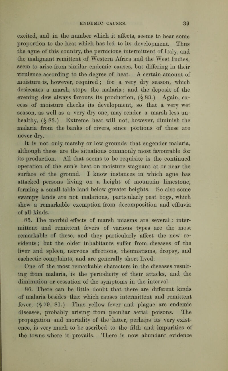 excited, and in the number which it affects, seems to hear some proportion to the heat which has led to its development. Thus the ague of this country, the pernicious intermittent of Italy, and the malignant remittent of Western Africa and the West Indies, seem to arise from similar endemic causes, hut differing in their virulence according to the degree of heat. A certain amount of moisture is, however, required ; for a very dry season, which desiccates a marsh, stops the malaria; and the deposit of the evening dew always favours its production, (§ 83.) Again, ex- cess of moisture checks its development, so that a very wet season, as well as a very dry one, may render a marsh less un- healthy, (§ 83.) Extreme heat will not, however, diminish the malaria from the banks of rivers, since portions of these are never dry. It is not only marshy or low grounds that engender malaria, although these are the situations commonly most favourable for its production. All that seems to he requisite is the continued operation of the sun’s heat on moisture stagnant at or near the surface of the ground. I know instances in which ague has attacked persons living on a height of mountain limestone, forming a small table land below greater heights. So also some swampy lands are not malarious, particularly peat hogs, which shew a remarkable exemption from decomposition and effluvia of all kinds. 85. The morbid effects of marsh miasms are several: inter- mittent and remittent fevers of various types are the most remarkable of these, and they particularly affect the new re- sidents; hut the older inhabitants suffer from diseases of the liver and spleen, nervous affections, rheumatisms, dropsy, and cachectic complaints, and are generally short lived. One of the most remarkable characters in the diseases result- ing from malaria, is the periodicity of their attacks, and the diminution or cessation of the symptoms in the interval. 86. There can be little doubt that there are different kinds of malaria besides that which causes intermittent and remittent fever, (§79, 81.) Thus yellow fever and plague are endemic diseases, probably arising from peculiar aerial poisons. The propagation and mortality of the latter, perhaps its very exist- ence, is very much to be ascribed to the filth and impurities of the towns where it prevails. There is now abundant evidence