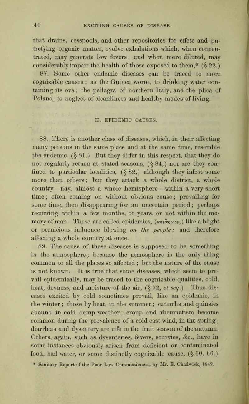 that drains, cesspools, and other repositories for effete and pu- trefying organic matter, evolve exhalations which, when concen- trated, may generate low fevers; and when more diluted, may considerably impair the health of those exposed to them,* (§ 22.) 87. Some other endemic diseases can be traced to more cognizable causes; as the Guinea worm, to drinking water con- taining its ova; the pellagra of northern Italy, and the plica of Poland, to neglect of cleanliness and healthy modes of living. II. EPIDEMIC CAUSES. 88. There is another class of diseases, which, in their affecting many persons in the same place and at the same time, resemble the endemic, (§81.) But they differ in this respect, that they do not regularly return at stated seasons, (§ 84,) nor are they con- fined to particular localities, (§ 82,) although they infest some more than others; but they attack a whole district, a whole country—nay, almost a whole hemisphere—within a very short time; often coming on without obvious cause; prevailing for some time, then disappearing for an uncertain period; perhaps recurring within a few months, or years, or not within the me- mory of man. These are called epidemics, (s7ri&*9/xoff,) like a blight or pernicious influence blowing on the people; and therefore affecting a whole country at once. 89. The cause of these diseases is supposed to be something in the atmosphere; because the atmosphere is the only thing common to all the places so affected ; but the nature of the cause is not known. It is true that some diseases, which seem to pre- vail epidemically, may be traced to the cognizable qualities, cold, heat, dryness, and moisture of the air, (§72, et seq.) Thus dis- eases excited by cold sometimes prevail, like an epidemic, in the winter; those by heat, in the summer; catarrhs and quinsies abound in cold damp weather; croup and rheumatism become common during the prevalence of a cold east wind, in the spring; diarrhoea and dysentery are rife in the fruit season of the autumn. Others, again, such as dysenteries, fevers, scurvies, &c., have in some instances obviously arisen from deficient or contaminated food, bad water, or some distinctly cognizable cause, (§ 60, 66.) * Sanitary Report of the Poor-Law Commissioners, by Mr. E. Chadwick, 1842.