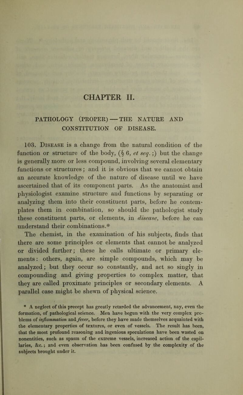 CHAPTER II. PATHOLOGY (PROPER)—THE NATURE AND CONSTITUTION OF DISEASE. 103. Disease is a change from the natural condition of the function or structure of the body, (§ 6, et seq.;) but the change is generally more or less compound, involving several elementary functions or structures; and it is obvious that we cannot obtain an accurate knowledge of the nature of disease until we have ascertained that of its component parts. As the anatomist and physiologist examine structure and functions by separating or analyzing them into their constituent parts, before he contem- plates them in combination, so should the pathologist study these constituent parts, or elements, in disease, before he can understand their combinations.* The chemist, in the examination of his subjects, finds that there are some principles or elements that cannot be analyzed or divided further; these he calls ultimate or primary ele- ments : others, again, are simple compounds, which may be analyzed; hut they occur so constantly, and act so singly in compounding and giving properties to complex matter, that they are called proximate principles or secondary elements. A parallel case might be shewn of physical science. * A neglect of this precept has greatly retarded the advancement, nay, even the formation, of pathological science. Men have begun with the very complex pro- blems of inflammation and fever, before they have made themselves acquainted with the elementary properties of textures, or even of vessels. The result has been, that the most profound reasoning and ingenious speculations have been wasted on nonentities, such as spasm of the extreme vessels, increased action of the capil- laries, &c.; and even observation has been confused by the complexity of the subjects brought under it.