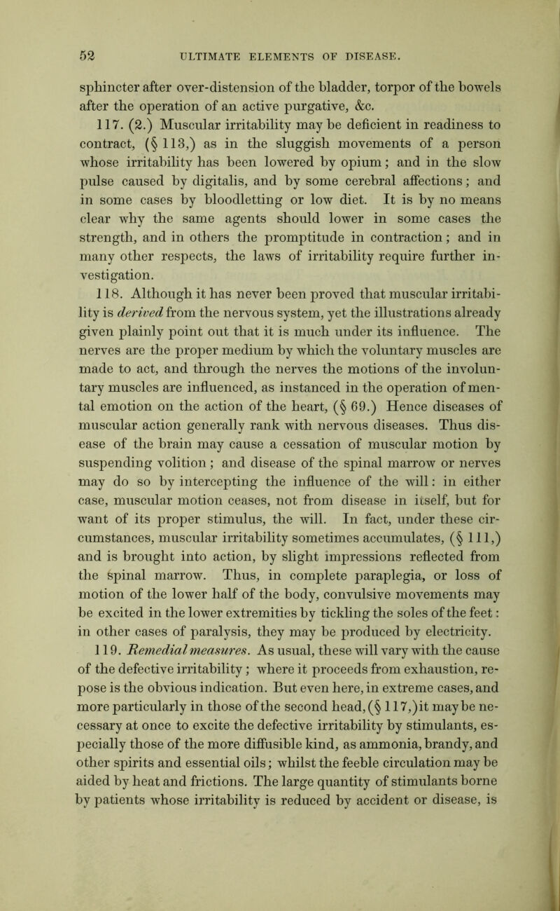 sphincter after over-distension of the bladder, torpor of the bowels after the operation of an active purgative, &c. 117. (2.) Muscular irritability maybe deficient in readiness to contract, (§113,) as in the sluggish movements of a person whose irritability has been lowered by opium; and in the slow pulse caused by digitalis, and by some cerebral affections; and in some cases by bloodletting or low diet. It is by no means clear why the same agents should lower in some cases the strength, and in others the promptitude in contraction; and in many other respects, the laws of irritability require farther in- vestigation. 118. Although it has never been proved that muscular irritabi- lity is derived from the nervous system, yet the illustrations already given plainly point out that it is much under its influence. The nerves are the proper medium by which the voluntary muscles are made to act, and through the nerves the motions of the involun- tary muscles are influenced, as instanced in the operation of men- tal emotion on the action of the heart, (§ 69.) Hence diseases of muscular action generally rank with nervous diseases. Thus dis- ease of the brain may cause a cessation of muscular motion by suspending volition; and disease of the spinal marrow or nerves may do so by intercepting the influence of the will: in either case, muscular motion ceases, not from disease in itself, but for want of its proper stimulus, the will. In fact, under these cir- cumstances, muscular irritability sometimes accumulates, (§ 111,) and is brought into action, by slight impressions reflected from the Spinal marrow. Thus, in complete paraplegia, or loss of motion of the lower half of the body, convulsive movements may be excited in the lower extremities by tickling the soles of the feet: in other cases of paralysis, they may he produced by electricity. 119. Remedial measures. As usual, these will vary with the cause of the defective irritability; where it proceeds from exhaustion, re- pose is the obvious indication. But even here, in extreme cases, and more particularly in those of the second head, (§117,) it maybe ne- cessary at once to excite the defective irritability by stimulants, es- pecially those of the more diffusible kind, as ammonia, brandy, and other spirits and essential oils; whilst the feeble circulation may be aided by heat and frictions. The large quantity of stimulants borne by patients whose irritability is reduced by accident or disease, is