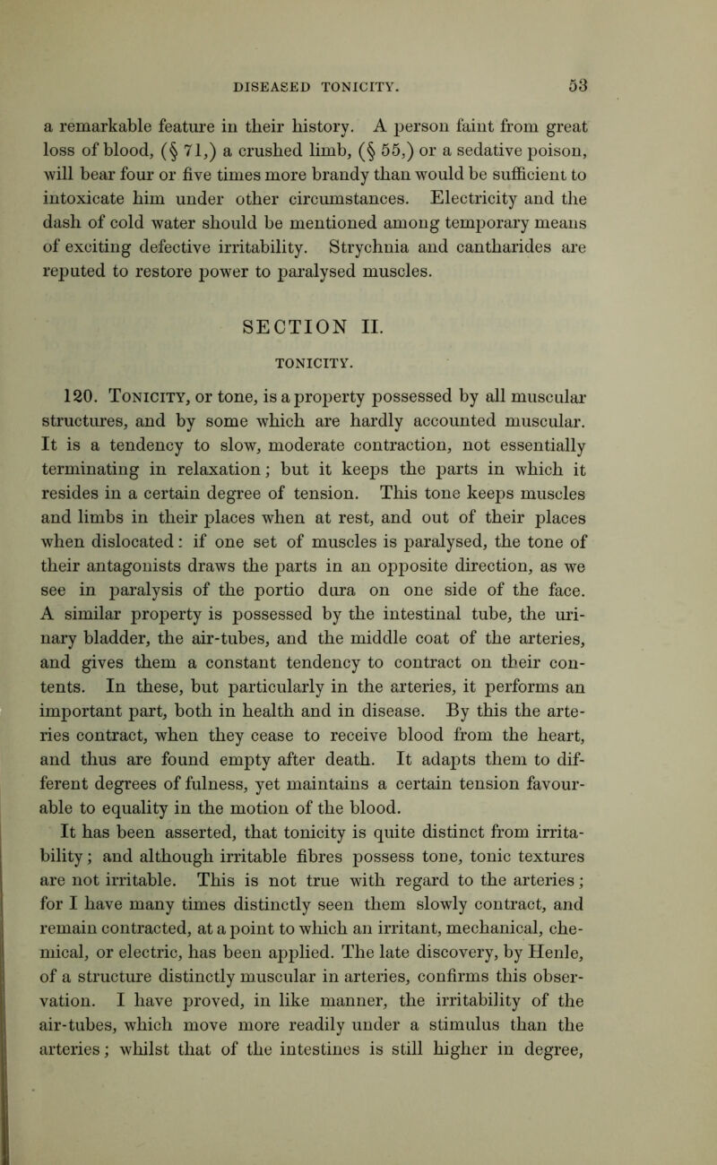 a remarkable feature in their history. A person faint from great loss of blood, (§ 71,) a crushed limb, (§ 55,) or a sedative poison, will bear four or five times more brandy than would be sufficient to intoxicate him under other circumstances. Electricity and the dash of cold water should be mentioned among temporary means of exciting defective irritability. Strychnia and cantharides are reputed to restore power to paralysed muscles. SECTION II. TONICITY. 120. Tonicity, or tone, is a property possessed by all muscular structures, and by some which are hardly accounted muscular. It is a tendency to slow, moderate contraction, not essentially terminating in relaxation; but it keeps the parts in which it resides in a certain degree of tension. This tone keeps muscles and limbs in their places when at rest, and out of their places when dislocated: if one set of muscles is paralysed, the tone of their antagonists draws the parts in an opposite direction, as we see in paralysis of the portio dura on one side of the face. A similar property is possessed by the intestinal tube, the uri- nary bladder, the air-tubes, and the middle coat of the arteries, and gives them a constant tendency to contract on their con- tents. In these, but particularly in the arteries, it performs an important part, both in health and in disease. By this the arte- ries contract, when they cease to receive blood from the heart, and thus are found empty after death. It adapts them to dif- ferent degrees of fulness, yet maintains a certain tension favour- able to equality in the motion of the blood. It has been asserted, that tonicity is quite distinct from irrita- bility ; and although irritable fibres possess tone, tonic textures are not irritable. This is not true with regard to the arteries; for I have many times distinctly seen them slowly contract, and remain contracted, at a point to which an irritant, mechanical, che- mical, or electric, has been applied. The late discovery, by Henle, of a structure distinctly muscular in arteries, confirms this obser- vation. I have proved, in like manner, the irritability of the air-tubes, which move more readily under a stimulus than the arteries; whilst that of the intestines is still higher in degree,