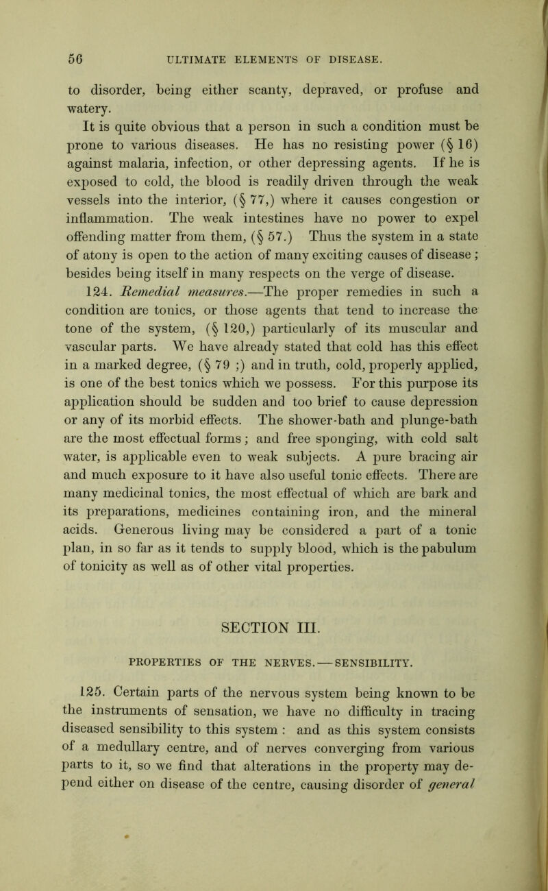 to disorder, being either scanty, depraved, or profuse and watery. It is quite obvious that a person in such a condition must be prone to various diseases. He has no resisting power (§16) against malaria, infection, or other depressing agents. If he is exposed to cold, the blood is readily driven through the weak vessels into the interior, (§77,) where it causes congestion or inflammation. The weak intestines have no power to expel offending matter from them, (§57.) Thus the system in a state of atony is open to the action of many exciting causes of disease ; besides being itself in many respects on the verge of disease. 124. Remedial measures.—The proper remedies in such a condition are tonics, or those agents that tend to increase the tone of the system, (§ 120,) particularly of its muscular and vascular parts. We have already stated that cold has this effect in a marked degree, (§79 ;) and in truth, cold, properly applied, is one of the best tonics which we possess. For this purpose its application should be sudden and too brief to cause depression or any of its morbid effects. The shower-bath and plunge-bath are the most effectual forms; and free sponging, with cold salt water, is applicable even to weak subjects. A pure bracing air and much exposure to it have also useful tonic effects. There are many medicinal tonics, the most effectual of which are bark and its preparations, medicines containing iron, and the mineral acids. Generous living may be considered a part of a tonic plan, in so far as it tends to supply blood, which is the pabulum of tonicity as well as of other vital properties. SECTION III. PROPERTIES OF THE NERVES. SENSIBILITY. 125. Certain parts of the nervous system being known to be the instruments of sensation, we have no difficulty in tracing diseased sensibility to this system : and as this system consists of a medullary centre, and of nerves converging from various parts to it, so we find that alterations in the property may de- pend either on disease of the centre, causing disorder of general